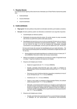 1. Noções Gerais:
A concessão desse regime jurídico decorre dos interesses que o Poder Público representa quando
atua.
 Inalienabilidade
 Imprescritibilidade
 Impenhorabilidade
2. Inalienabilidade:
 Regra geral: Os bens públicos não podem ser alienados (vendidos,permutados ou doados).
 Exceção: Os bens públicos podem ser alienados se atenderem aos seguintes requisitos:
 Caracterização do interesse público.
 Realização de pesquisa prévia de preços. Se vender abaixo do preço causando
atos lesivos ao patrimônio público cabe ação popular.
 Desafetação dos bens de uso comum e de uso especial:Os bens de uso comum e
de uso especialsão inalienáveis enquanto estiverem afetados. - “Os bens públicos
de uso comum do povo e os de uso especial são inalienáveis , enquanto
conservarem a sua qualificação, na forma que a lei determinar” (art. 100 do CC).
Os bens dominicais não precisam de desafetação para que sejam alienados. - “Os
bens públicos dominicais podem ser alienados,observadas as exigências da lei” (art.
101 do CC).
 Necessidade de autorização legislativa em se tratando de bens imóveis (art.17
da lei 8666/93). Para bens móveis não há essa necessidade.
 Abertura de licitação na modalidade de concorrência ou leilão:O legislador trouxe
no artigo 17 algumas hipóteses de dispensa de licitação:
 Dispensa de licitação para imóveis:
o Dação em pagamento (art. 17, I, “a” da Lei 8666/93).
o Doação, permitida exclusivamente para outro órgão ou entidade da
Administração Pública,de qualquer esfera de Governo (art. 17, I, “b” da Lei
8666/93).
o Permuta,por outro imóvel que atende os requisitos constantes do incisoX
do art. 24 desta lei (art. 17, I, “c” da Lei 8666/93).
o Investidura (art. 17, I, “d” da Lei 8666/93).
o Venda a outro órgão ou entidade da Administração Pública, de qualquer
esfera de governo (art. 17, I, “e” da Lei 8666/93).
o Alienação, concessão de direito real de uso, locação ou permissão de uso
de bens imóveis construídos e destinados ou efetivamente utilizados no
âmbito de programas habitacionais de interesse social, por órgãos ou
entidades da Administração Pública especificamente criados para esse fim
(art. 17, I, “f” da Lei 8666/93).
 Dispensa de licitação para móveis:
o Doação,permitida exclusivamente para fins e uso de interesse social,após
a avaliação de sua oportunidade e conveniência sócio-econômica,
 