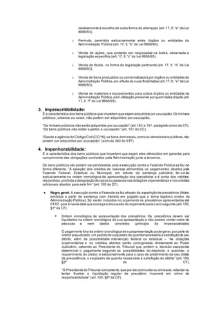 relativamente à escolha de outra forma de alienação (art. 17, II, “a” da Lei
8666/93).
o Permuta, permitida exclusivamente entre órgãos ou entidades da
Administração Pública (art. 17, II, “b” da Lei 8666/93).
o Venda de ações, que poderão ser negociadas na bolsa, observada a
legislação específica (art. 17, II, “c” da Lei 8666/93).
o Venda de títulos, na forma da legislação pertinente (art. 17, II, “d” da Lei
8666/93).
o Venda de bens produzidos ou comercializados por órgãos ou entidades da
Administração Pública,em virtude de suas finalidades (art.17,II, “e” da Lei
8666/93).
o Venda de materiais e equipamentos para outros órgãos ou entidades da
Administração Pública,sem utilização previsível por quem deles dispõe (art.
17, II, “f” da Lei 8666/93).
3. Imprescritibilidade:
É a característica dos bens públicos que impedem que sejam adquiridos por usucapião.Os imóveis
públicos, urbanos ou rurais, não podem ser adquiridos por usucapião.
“Os imóveis públicos não serão adquiridos por usucapião” (art.183 e 191, parágrafo único da CF).
“Os bens públicos não estão sujeitos a usucapião” (art. 101 do CC).
“Desde a vigência do Código Civil (CC/16),os bens dominicais,comoos demais bens públicos,não
podem ser adquiridos por usucapião” (súmula 340 do STF).
4. Impenhorabilidade:
É a característica dos bens públicos que impedem que sejam eles oferecidos em garantia para
cumprimento das obrigações contraídas pela Administração junto a terceiros.
Os bens públicos não podem ser penhorados,pois a execução contra a Fazenda Pública se faz de
forma diferente. “À exceção dos créditos de natureza alimentícia, os pagamentos devidos pela
Fazenda Federal, Estadual, ou Municipal, em virtude de sentença judiciária, far-se-ão
exclusivamente na ordem cronológica de apresentação dos precatórios e à conta dos créditos
respectivos,proibida a designaçãode casos ou pessoas nas dotações orçamentárias e nos créditos
adicionais abertos para este fim” (art. 100 da CF).
 Regra geral: A execução contra a Fazenda se faz através da expedição de precatórios (títulos
emitidos a partir de sentença com trânsito em julgado que o torna legitimo credor da
Administração Pública). Só serão incluídos no orçamento os precatórios apresentados até
01/07, pois é nesta data que começa a discussão do orçamento para o ano seguinte (art.100,
§1º da CF).
 Ordem cronológica de apresentação dos precatórios: Os precatórios devem ser
liquidados na ordem cronológica de sua apresentação e não podem conter nome de
pessoas e nem dados concretos (princípio da impessoalidade).
O pagamento fora da ordem cronológica de suaapresentação pode gerar,por parte do
credor prejudicado,um pedidode seqüestro de quantianecessária a satisfaçãodo seu
débito, além da possibilidade intervenção federal ou estadual – “As dotações
orçamentárias e os créditos abertos serão consignados diretamente ao Poder
Judiciário, cabendo ao Presidente do Tribunal que proferir a decisão exeqüenda
determinar o pagamento segundo as possibilidades do depósito, e autorizar, a
requerimento do credor, e exclusivamente para o caso de preterimento de seu direito
de precedência, o seqüestro da quantia necessária à satisfação do débito” (art. 100,
§2º da CF).
“O Presidente do Tribunal competente,que por ato comissivo ou omissivo,retardar ou
tentar frustrar a liquidação regular de precatório incorrerá em crime de
responsabilidade” (art. 100, §6º da CF).
 