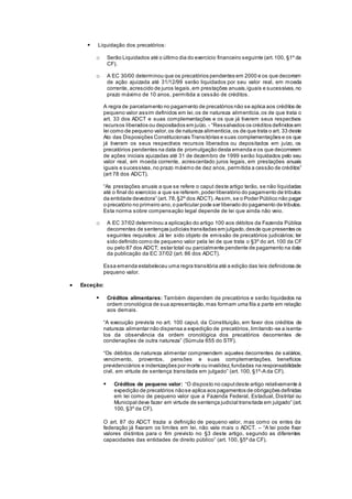  Liquidação dos precatórios:
o Serão Liquidados até o último dia do exercício financeiro seguinte (art.100, §1º da
CF).
o A EC 30/00 determinou que os precatórios pendentes em 2000 e os que decorram
de ação ajuizada até 31/12/99 serão liquidados por seu valor real, em moeda
corrente, acrescido de juros legais,em prestações anuais,iguais e sucessivas,no
prazo máximo de 10 anos, permitida a cessão de créditos.
A regra de parcelamento no pagamento de precatórios não se aplica aos créditos de
pequeno valor assim definidos em lei,os de natureza alimentícia,os de que trata o
art. 33 dos ADCT e suas complementações e os que já tiverem seus respectivos
recursos liberados ou depositados em juízo. - “Ressalvados os créditos definidos em
lei como de pequeno valor,os de natureza alimentícia,os de que trata o art. 33 deste
Ato das Disposições Constitucionais Transitórias e suas complementações e os que
já tiveram os seus respectivos recursos liberados ou depositados em juízo, os
precatórios pendentes na data de promulgação desta emenda e os que decorrerem
de ações iniciais ajuizadas até 31 de dezembro de 1999 serão liquidados pelo seu
valor real, em moeda corrente, acrescentado juros legais, em prestações anuais
iguais e sucessivas,no prazo máximo de dez anos, permitida a cessão de créditos”
(art 78 dos ADCT).
“As prestações anuais a que se refere o caput deste artigo terão, se não liquidadas
até o final do exercício a que se referem,poder liberatório do pagamento de tributos
da entidade devedora” (art. 78,§2º dos ADCT). Assim,se o Poder Público não pagar
o precatório no primeiro ano,o particular pode ser liberado do pagamento de tributos.
Esta norma sobre compensação legal depende de lei que ainda não veio.
o A EC 37/02 determinou a aplicação do artigo 100 aos débitos da Fazenda Pública
decorrentes de sentenças judiciais transitadas em julgado,desde que presentes os
seguintes requisitos: Já ter sido objeto de emissão de precatórios judiciários; ter
sido definido como de pequeno valor pela lei de que trata o §3º do art. 100 da CF
ou pelo 87 dos ADCT; estar total ou parcialmente pendente de pagamento na data
da publicação da EC 37/02 (art. 86 dos ADCT).
Essa emenda estabeleceu uma regra transitória até a edição das leis definidoras de
pequeno valor.
 Exceção:
 Créditos alimentares: Também dependem de precatórios e serão liquidados na
ordem cronológica de sua apresentação,mas formam uma fila a parte em relação
aos demais.
“A execução prevista no art. 100 caput, da Constituição, em favor dos créditos de
natureza alimentar não dispensa a expedição de precatórios,limitando-se a isenta-
los da observância da ordem cronológica dos precatórios decorrentes de
condenações de outra natureza” (Súmula 655 do STF).
“Os débitos de natureza alimentar compreendem aqueles decorrentes de salários,
vencimento, proventos, pensões e suas complementações, benefícios
previdenciários e indenizações por morte ou invalidez,fundadas na responsabilidade
civil, em virtude de sentença transitada em julgado” (art. 100, §1º-A da CF).
 Créditos de pequeno valor: “O disposto no caputdeste artigo relativamente à
expedição de precatórios nãose aplica aos pagamentos de obrigações definidas
em lei como de pequeno valor que a Fazenda Federal, Estadual, Distrital ou
Municipal deve fazer em virtude de sentença judicial transitada em julgado” (art.
100, §3º da CF).
O art. 87 do ADCT trazia a definição de pequeno valor, mas como os entes da
federação já fixaram os limites em lei, não vale mais o ADCT. – “A lei pode fixar
valores distintos para o fim previsto no §3 deste artigo, segundo as diferentes
capacidades das entidades de direito público” (art. 100, §5º da CF).
 