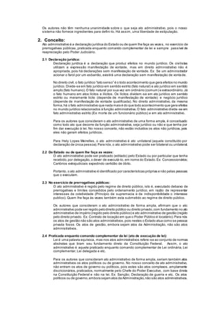 Os autores não têm nenhuma unanimidade sobre o que seja ato administrativo, pois o nosso
sistema não fornece ingredientes para defini-lo. Há assim, uma liberdade de estipulação.
2. Conceito:
Ato administrativo é a declaração jurídica do Estado ou de quem lhe faça as vezes, no exercício de
prerrogativas públicas, praticada enquanto comando complementar de lei e sempre passível de
reapreciação pelo Poder Judiciário.
2.1 Declaração jurídica:
Declaração jurídica é a declaração que produz efeitos no mundo jurídico. Os civilistas
utilizam a expressão manifestação de vontade, mas em direito administrativo não é
apropriada, pois há declarações sem manifestação de vontade. Ex: Se um administrador
acionar o farol por um esbarrão, existirá uma declaração sem manifestação de vontade.
No direito civil, o fato jurídico “lato senso” é o todo acontecimento que gera efeitos no mundo
jurídico. Divide-se em fato jurídico em sentido estrito (fato natural) e ato jurídico em sentido
amplo (fato humano).O fato natural por sua vez em ordinário (comum) e extraordinário.Já
o fato humano em atos lícitos e ilícitos. Os lícitos dividem -se em ato jurídico em sentido
estrito ou meramente lícito (depende de manifestação de vontade) e negócio jurídico
(depende de manifestação de vontade qualificada). No direito administrativo, da mesma
forma,há o fato administrativo que nada mais é do que todo acontecimento que gera efeitos
no mundo jurídico relacionados à função administrativa.O fato administrativo divide-se em
fato administrativo estrito (Ex: morte de um funcionário público) e em ato administrativo.
Para os autores que consideram o ato administrativo de uma forma ampla, é conceituado
como todo ato que decorre da função administrativa, seja jurídico ou não e que tenha por
fim dar execução à lei. No nosso conceito, não estão incluídos os atos não jurídicos, pois
eles não geram efeitos jurídicos.
Para Hely Lopes Meirelles, o ato administrativo é ato unilateral (aquele constituído por
declaração de única pessoa).Para nós,o ato administrativo pode ser bilateral ou unilateral.
2.2 Do Estado ou de quem lhe faça as vezes:
O ato administrativo pode ser praticado (editado) pelo Estado ou por particular que tenha
recebido,por delegação,o dever de executá-lo, em nome do Estado.Ex: Concessionários;
Cartórios extrajudiciais expedindo certidão de óbito.
Portanto, o ato administrativo é identificado por características próprias e não pelas pessoas
que o executam.
2.3 No exercício de prerrogativas públicas:
O ato administrativo é regido pelo regime de direito público, isto é, executado debaixo de
prerrogativas e limites concedidos pelo ordenamento jurídico, em razão de representar
interesses da coletividade (Princípio da supremacia e da indisponibilidade o interesse
publico). Quem lhe faça às vezes também esta submetido ao regime de direito público.
Os autores que consideram o ato administrativo de forma ampla, afirmam que o ato
administrativo pode ser regido pelodireito público ou direito privado,com fundamento no ato
administrativo de império (regido pelo direito público) e ato administrativo de gestão (regido
pelo direito privado. Ex: Contrato de locação em que o Poder Público é locatário).Para nós
os atos de gestão não são atos administrativos,pois nestes o Estado atua como se pessoa
privada fosse. Os atos de gestão, embora sejam atos da Administração, não são atos
administrativos.
2.4 Praticada enquanto comando complementar da lei (ato de execução de lei):
Lei é uma palavra equívoca, mas nos atos administrativos refere-se ao conjunto de normas
abstratas que tiram seu fundamento direto da Constituição Federal. Assim, o ato
administrativo é aquele praticado enquanto comando complementar de Lei ordinária, Lei
complementar, Lei delegada e etc.
Para os autores que consideram ato administrativo de forma ampla, seriam também atos
administrativos os atos políticos ou de governo. No nosso conceito de ato administrativo,
não entram os atos de governo ou políticos, pois estes são atos complexos, amplamente
discricionários, praticados, normalmente pelo Chefe do Poder Executivo, com base direta
na Constituição Federal e não na lei. Ex: Sanção; Declaração de guerra e etc. Os atos
políticos ou de governo,embora sejam atos da Administração,não são atos administrativos.
 