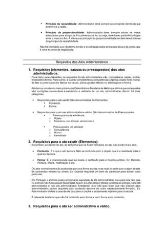  Princípio da razoabilidade: Administrador deve sempre se comportar dentro do que
determina a razão.
 Princípio da proporcionalidade: Administrador deve sempre adotar os meios
adequados para atingir os fins previstos na lei, ou seja, deve haver pertinência lógica
entre o meio e o fim.A ofensa ao princípio da proporcionalidade também leva à ofensa
do princípio da razoabilidade.
Não há liberdade que não tenha limites e se ultrapassados estes gera abuso de poder,que
é uma espécie de ilegalidade.
Requisitos dos Atos Administrativos
1. Requisitos (elementos, causas ou pressupostos) dos atos
administrativos:
Para Hely Lopes Meirelles, os requisitos do ato administrativos são: competência, objeto, motivo,
finalidade e forma.Para outros,é sujeito competente ou competência subjetiva,objeto lícito,motivo
de fato ou pressupostos fáticos ou causa, pressupostos fáticos ou teleológicos e forma.
Adotamos uma teoria mais próxima de CelsoAntonio Bandeirade Mello que afirmaque os requisitos
são condições necessárias à existência e validade de um ato administrativo. Assim, há duas
categorias:
 Requisitos para o ato existir: São denominados de Elementos.
 Conteúdo
 Forma
 Requisitos para o ato ser administrativo e válido: São denominados de Pressupostos.
 Pressupostos de existência:
o Objeto
o Pertinência com a função administrativa
 Pressupostos de validade
o Competência
o Motivo
o Formalidade
2. Requisitos para o ato existir (Elementos):
Encontram-se dentro do ato, de tal forma que se forem retirados do ato, não serão mais atos.
 Conteúdo: É o que o ato declara. Não se confunde com o objeto, que é a realidade sobre o
qual se declara.
 Forma: É a maneira pela qual se revela o conteúdo para o mundo jurídico. Ex: Decreto,
Portaria, Alvará, Notificação e etc.
Os atos normalmente são praticados por uma forma escrita,mas nada impede que o sejam através
de comandos verbais ou sinais. Ex: Guarda requisita um bem do particular para salvar outro
particular.
Em Portuga,l o silêncio pode ser forma de expedição de ato administrativo,mas para nós não,pois
no silêncio não há qualquer declaração.Assim,se a lei atribuir efeitos jurídicos ao silêncio,seráfato
administrativo e não ato administrativo. Entretanto, isso não quer dizer que não existam atos
administrativos tácitos (aqueles cujo conteúdo decorre de outro expressamente firmado). Ex:
Administrador defere a cessão de uso para a creche e tacitamente indefere para a escola.
É relevante destacar que não há conteúdo sem forma e nem forma sem conteúdo.
3. Requisitos para o ato ser administrativo e válido.
 