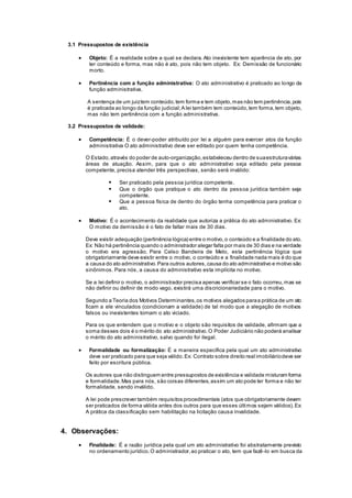 3.1 Pressupostos de existência
 Objeto: É a realidade sobre a qual se declara. Ato inexistente tem aparência de ato, por
ter conteúdo e forma, mas não é ato, pois não tem objeto. Ex: Demissão de funcionário
morto.
 Pertinência com a função administrativa: O ato administrativo é praticado ao longo da
função administrativa.
A sentença de um juiztem conteúdo,tem forma e tem objeto,mas não tem pertinência,pois
é praticada ao longo da função judicial;A lei também tem conteúdo,tem forma,tem objeto,
mas não tem pertinência com a função administrativa.
3.2 Pressupostos de validade:
 Competência: É o dever-poder atribuído por lei a alguém para exercer atos da função
administrativa O ato administrativo deve ser editado por quem tenha competência.
O Estado,através do poder de auto-organização,estabeleceu dentro de suaestruturavárias
áreas de atuação. Assim, para que o ato administrativo seja editado pela pessoa
competente, precisa atender três perspectivas, senão será inválido:
 Ser praticado pela pessoa jurídica competente.
 Que o órgão que pratique o ato dentro da pessoa jurídica também seja
competente.
 Que a pessoa física de dentro do órgão tenha competência para praticar o
ato.
 Motivo: É o acontecimento da realidade que autoriza a prática do ato administrativo. Ex:
O motivo da demissão é o fato de faltar mais de 30 dias.
Deve existir adequação (pertinência lógica) entre o motivo,o conteúdo e a finalidade do ato.
Ex: Não há pertinência quando o administrador alegar falta por mais de 30 dias e na verdade
o motivo era agressão. Para Celso Bandeira de Melo, esta pertinência lógica que
obrigatoriamente deve existir entre o motivo, o conteúdo e a finalidade nada mais é do que
a causa do ato administrativo.Para outros autores,causa do ato administrativo e motivo são
sinônimos. Para nós, a causa do administrativo esta implícita no motivo.
Se a lei definir o motivo, o administrador precisa apenas verificar se o fato ocorreu,mas se
não definir ou definir de modo vago, existirá uma discricionariedade para o motivo.
Segundo a Teoria dos Motivos Determinantes,os motivos alegados paraa prática de um ato
ficam a ele vinculados (condicionam a validade) de tal modo que a alegação de motivos
falsos ou inexistentes tornam o ato viciado.
Para os que entendem que o motivo e o objeto são requisitos de validade, afirmam que a
soma desses dois é o mérito do ato administrativo.O Poder Judiciário não poderá analisar
o mérito do ato administrativo, salvo quando for ilegal.
 Formalidade ou formalização: É a maneira específica pela qual um ato administrativo
deve ser praticado para que seja válido.Ex: Contrato sobre direito real imobiliáriodeve ser
feito por escritura pública.
Os autores que não distinguem entre pressupostos de existência e validade misturam forma
e formalidade.Mas para nós, são coisas diferentes,assim um ato pode ter forma e não ter
formalidade, sendo inválido.
A lei pode prescrever também requisitos procedimentais (atos que obrigatoriamente devem
ser praticados de forma válida antes dos outros para que esses últimos sejam válidos).Ex:
A prática da classificação sem habilitação na licitação causa invalidade.
4. Observações:
 Finalidade: É a razão jurídica pela qual um ato administrativo foi abstratamente previsto
no ordenamento jurídico.O administrador,ao praticar o ato, tem que fazê-lo em busca da
 
