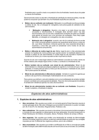 finalidade para o qual foi criado e se praticá-lo fora da finalidade, haverá abuso de poder
ou desvio de finalidade.
Genericamente,todos os atos têm a finalidade de satisfação do interesse público,mas não
podemos esquecer que também há uma finalidade específica de cada ato.
 Motivo não se confunde com motivação: Motivação é a justificação escrita que ensejou
a prática do ato. Se a motivação for obrigatória, será pressuposto de validade do ato
administrativo.
 Motivação é obrigatória: Quando a lei exigir e se nada disser nos atos
vinculados e discricionários. A motivação deve também existir nos atos
discricionários,pois só com ela o cidadão terá condições de saber se o Estado
esta agindo de acordo com a lei (princípio da motivação). Para Hely Lopes
Meirelles, a motivação só é obrigatória nos atos vinculados.
 Motivação não é obrigatória: quando o ato não for praticado de forma escrita
(Ex: sinal,comando verbal) e quando a lei especificar de tal forma o motivo do
ato, que deixe induvidoso, inclusive quanto aos seus aspectos temporais e
espaciais, o único fato que pode se caracterizar como motivo do ato (Ex:
aposentadoria compulsória).
 Motivo é diferente do motivo legal do ato: Motivo legal do ato é o fato abstratamente
previsto na hipótese da norma jurídica que quando ocorrer na realidade determina ou
autoriza a prática do ato administrativo. O motivo legal do ato equivale à hipótese de
incidência do tributo, já o motivo equivale ao fato imponível do tributo.
Quando há ato sem motivo legal caberá ao administrador a escolha do motivo, dentro de
limites ditados pela relação lógica entre o motivo, o conteúdo e a finalidade do ato.
 Motivo também não se confunde com móvel do ato administrativo: Móvel do ato
administrativo é a intenção psicológica subjetiva do agente no momento em que o ato foi
praticado. O móvel pode ser lícito ou ilícito que não conduzirá à invalidade do ato, assim
não é pressuposto de validade.
 Móvel do ato administrativo é diferente da vontade: Vontade é o querer do agente que
pratica o ato (que forma a declaração materializadora do seu conteúdo).
Para autores que definem o ato administrativo como umamanifestação de vontade,também
incluem a vontade como pressuposto de validade. Para nós não é pressuposto de validade.
A vontade tem relevância apenas nos atos discricionários.
 Móvel do ato administrativo também não se confunde com finalidade: Enquanto o
móvel é subjetivo, a finalidade é objetiva.
Espécies de atos administrativos
1. Espécies de atos administrativos:
 Atos normativos: São aqueles que contém um comando geral do Poder Executivo visando à
correta aplicação da lei. São atos infralegais que encontram fundamento no poder normativo
(art. 84, IV da CF). Ex: Decretos; Regulamentos; Portarias e etc.
 Atos ordinatórios: São aqueles que visam a disciplinar o funcionamento da Administração e
a conduta de seus agentes no desempenho de suas atribuições. Encontra fundamento no
Poder Hierárquico. Ex: Ordens, Circulares, Avisos, Portarias, Ordens de serviço e Ofícios.
 Atos negociais: São aqueles que contêm uma declaração de vontade da Administração
visando concretizar negócios jurídicos,conferindo certa faculdade ao particular nas condições
impostas por ela. É diferente dos negócios jurídicos, pois é ato unilateral.
 Atos enunciativos: São aqueles que contêm a certificação de um fato ou emissão de opinião
da Administração sobre determinado assunto sem se vincular ao seu enunciado.Ex:Certidões,
 