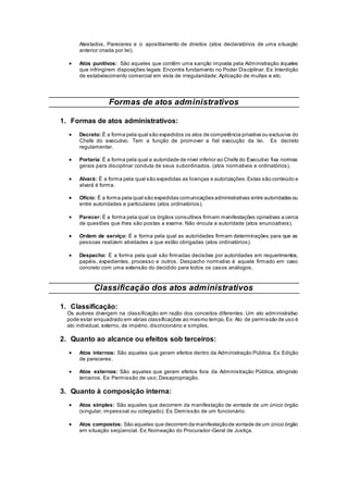 Atestados, Pareceres e o apostilamento de direitos (atos declaratórios de uma situação
anterior criada por lei).
 Atos punitivos: São aqueles que contêm uma sanção imposta pela Administração àqueles
que infringirem disposições legais. Encontra fundamento no Poder Disciplinar. Ex: Interdição
de estabelecimento comercial em vista de irregularidade; Aplicação de multas e etc.
Formas de atos administrativos
1. Formas de atos administrativos:
 Decreto: É a forma pela qual são expedidos os atos de competência privativa ou exclusiva do
Chefe do executivo. Tem a função de promover a fiel execução da lei. Ex: decreto
regulamentar.
 Portaria: É a forma pela qual a autoridade de nível inferior ao Chefe do Executivo fixa normas
gerais para disciplinar conduta de seus subordinados. (atos normativos e ordinatórios).
 Alvará: É a forma pela qual são expedidas as licenças e autorizações.Estas são conteúdo e
alvará é forma.
 Ofício: É a forma pela qual são expedidas comunicações administrativas entre autoridades ou
entre autoridades e particulares (atos ordinatórios).
 Parecer: É a forma pela qual os órgãos consultivos firmam manifestações opinativas a cerca
de questões que lhes são postas a exame. Não vincula a autoridade (atos enunciativos).
 Ordem de serviço: É a forma pela qual as autoridades firmam determinações para que as
pessoas realizem atividades a que estão obrigadas (atos ordinatórios).
 Despacho: É a forma pela qual são firmadas decisões por autoridades em requerimentos,
papéis, expedientes, processo e outros. Despacho normativo é aquele firmado em caso
concreto com uma extensão do decidido para todos os casos análogos.
Classificação dos atos administrativos
1. Classificação:
Os autores divergem na classificação em razão dos conceitos diferentes. Um ato administrativo
pode estar enquadrado em várias classificações ao mesmo tempo.Ex: Ato de permissão de uso é
ato individual, externo, de império, discricionário e simples.
2. Quanto ao alcance ou efeitos sob terceiros:
 Atos internos: São aqueles que geram efeitos dentro da Administração Pública. Ex: Edição
de pareceres.
 Atos externos: São aqueles que geram efeitos fora da Administração Pública, atingindo
terceiros. Ex: Permissão de uso; Desapropriação.
3. Quanto à composição interna:
 Atos simples: São aqueles que decorrem da manifestação de vontade de um único órgão
(singular, impessoal ou colegiado). Ex: Demissão de um funcionário.
 Atos compostos: São aqueles que decorrem da manifestaçãode vontade de um único órgão
em situação seqüencial. Ex: Nomeação do Procurador-Geral de Justiça.
 