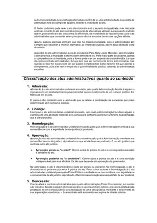A discricionariedade é a escolha de alternativas dentro da lei.Já a arbitrariedade é a escolha de
alternativas fora do campo de opções, levando à invalidade do ato.
O Poder Judiciário pode rever o ato discricionário sob o aspecto da legalidade, mas não pode
analisar o mérito do ato administrativo (conjunto de alternativas válidas),salvo quando inválido.
Assim,pode analisar o ato sob a ótica da eficiência,da moralidade,da razoabilidade,pois o ato
administrativo que contrariar estes princípios não se encontra dentro das opções válidas.
Alguns autores alemães afirmam que não há discricionariedade, pois o administrador tem
sempre que escolher a melhor alternativa ao interesse público, assim toda atividade seria
vinculada.
Aspectos do ato administrativo que são vinculados:Para Hely Lopes Meirelles,são vinculados
a competência,a finalidade e a forma(vem definidana lei).Para maior parte dos autores,apenas
a competência e a finalidade, pois a forma pode ser um aspecto discricionário (Ex: Lei que
disciplina contrato administrativo, diz que tem que ser na forma de termo administrativo, mas
quando o valor for baixo pode ser por papéis simplificados); Celso Antonio diz que apenas a
competência, pois a lei nem sempre diz o que é finalidade pública, cabendo ao administrados
escolher.
Classificação dos atos administrativos quanto ao conteúdo
1. Admissão:
Admissão é o ato administrativo unilateral vinculado,pelo qual a Administração faculta à alguém o
ingresso em um estabelecimento governamental para o recebimento de um serviço público. Ex:
Matrícula em escola.
É preciso não confundir com a admissão que se refere à contratação de servidores por prazo
determinado sem concurso público.
2. Licença:
Licença é o ato administrativo unilateral vinculado, pelo qual a Administração faculta à alguém o
exercício de uma atividade material.Ex:Licença para edificar ou construir.Diferente da autorização,
que é discricionária.
3. Homologação:
Homologação é o ato administrativo unilateralvinculado,pelo qual a Administração manifesta a sua
concordância com a legalidade de ato jurídico já praticado.
4. Aprovação:
Aprovação é o ato administrativo unilateral discricionário,pelo qual a Administração manifesta sua
concordância com ato jurídico já praticado ou que ainda deva ser praticado. É um ato jurídico que
controla outro ato jurídico.
 Aprovação prévia ou “a priori”: Ocorre antes da prática do ato e é um requisito necessário
à validade do ato.
 Aprovação posterior ou “a posteriore”: Ocorre após a pratica do ato e é uma condição
indispensável para sua eficácia. Ex: Ato que depende de aprovação do governador.
Na aprovação, o ato é discricionário e pode ser prévia ou posterior. Na homologação, o ato é
vinculado e só pode ser posterior à prática do ato. Para outros autores a homologação é o ato
administrativo unilateral pelo qual o Poder Público manifesta a sua concordância com legalidade ou
a conveniência de ato jurídico já praticado,diferindo da aprovação apenas pelo fato de ser posterior.
5. Concessão:
Concessão é o contrato administrativo pelo qual a Administração (Poder Concedente),em caráter
não precário, faculta a alguém (Concessionário) o uso de um bem público,a responsabilidade pela
prestação de um serviço público ou a realização de uma obra pública, mediante o deferimento da
sua exploração econômica. – Este contrato está submetido ao regime de direito público.
 
