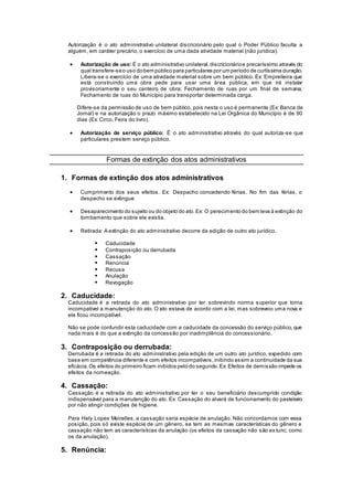 Autorização é o ato administrativo unilateral discricionário pelo qual o Poder Público faculta a
alguém, em caráter precário, o exercício de uma dada atividade material (não jurídica).
 Autorização de uso: É o ato administrativo unilateral,discricionárioe precaríssimo através do
qual transfere-seo uso dobem público para particulares por um período de curtíssima duração.
Libera-se o exercício de uma atividade material sobre um bem público. Ex: Empreiteira que
está construindo uma obra pede para usar uma área pública, em que irá instalar
provisoriamente o seu canteiro de obra; Fechamento de ruas por um final de semana;
Fechamento de ruas do Município para transportar determinada carga.
Difere-se da permissão de uso de bem público, pois nesta o uso é permanente (Ex: Banca de
Jornal) e na autorização o prazo máximo estabelecido na Lei Orgânica do Município é de 90
dias (Ex: Circo, Feira do livro).
 Autorização de serviço público: É o ato administrativo através do qual autoriza-se que
particulares prestem serviço público.
Formas de extinção dos atos administrativos
1. Formas de extinção dos atos administrativos
 Cumprimento dos seus efeitos. Ex: Despacho concedendo férias. No fim das férias, o
despacho se extingue
 Desaparecimento do sujeito ou do objeto do ato.Ex: O perecimento do bem leva à extinção do
tombamento que sobre ele existia.
 Retirada: A extinção do ato administrativo decorre da edição de outro ato jurídico.
 Caducidade
 Contraposição ou derrubada
 Cassação
 Renúncia
 Recusa
 Anulação
 Revogação
2. Caducidade:
Caducidade é a retirada do ato administrativo por ter sobrevindo norma superior que torna
incompatível a manutenção do ato. O ato estava de acordo com a lei, mas sobreveio uma nova e
ele ficou incompatível.
Não se pode confundir esta caducidade com a caducidade da concessão do serviço público, que
nada mais é do que a extinção da concessão por inadimplência do concessionário.
3. Contraposição ou derrubada:
Derrubada é a retirada do ato administrativo pela edição de um outro ato jurídico, expedido com
base em competência diferente e com efeitos incompatíveis,inibindo assim a continuidade da sua
eficácia.Os efeitos do primeiro ficam inibidos pelo do segundo.Ex: Efeitos de demissão impede os
efeitos da nomeação.
4. Cassação:
Cassação é a retirada do ato administrativo por ter o seu beneficiário descumprido condição
indispensável para a manutenção do ato. Ex: Cassação do alvará de funcionamento do pasteleiro
por não atingir condições de higiene.
Para Hely Lopes Meirelles, a cassação seria espécie de anulação. Não concordamos com essa
posição, pois só existe espécie de um gênero, se tem as mesmas características do gênero e
cassação não tem as características da anulação (os efeitos da cassação não são ex tunc, como
os da anulação).
5. Renúncia:
 