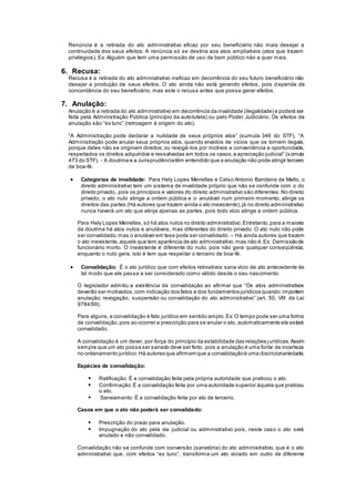 Renúncia é a retirada do ato administrativo eficaz por seu beneficiário não mais desejar a
continuidade dos seus efeitos. A renúncia só se destina aos atos ampliativos (atos que trazem
privilégios). Ex: Alguém que tem uma permissão de uso de bem público não a quer mais.
6. Recusa:
Recusa é a retirada do ato administrativo ineficaz em decorrência do seu futuro beneficiário não
desejar a produção de seus efeitos. O ato ainda não está gerando efeitos, pois d epende da
concordância do seu beneficiário, mas este o recusa antes que possa gerar efeitos.
7. Anulação:
Anulação é a retirada do ato administrativo em decorrência da invalidade (ilegalidade) e poderá ser
feita pela Administração Pública (princípio da autotutela) ou pelo Poder Judiciário. Os efeitos da
anulação são “ex tunc” (retroagem à origem do ato).
“A Administração pode declarar a nulidade de seus próprios atos” (sumula 346 do STF). “A
Administração pode anular seus próprios atos, quando eivados de vícios que os tornem ilegais,
porque deles não se originam direitos; ou revogá-los por motivos e conveniência e oportunidade,
respeitados os direitos adquiridos e ressalvadas em todos os casos,a apreciação judicial” (súmula
473 do STF). - A doutrina e a Jurisprudênciatêm entendido que a anulação não pode atingir terceiro
de boa-fé.
 Categorias de invalidade: Para Hely Lopes Meirelles e Celso Antonio Bandeira de Mello, o
direito administrativo tem um sistema de invalidade próprio que não se confunde com o do
direito privado, pois os princípios e valores do direito administrativo são diferentes.No direito
privado, o ato nulo atinge a ordem pública e o anulável num primeiro momento, atinge os
direitos das partes (Há autores que trazem ainda o ato inexistente),já no direito administrativo
nunca haverá um ato que atinja apenas as partes, pois todo vício atinge a ordem pública.
Para Hely Lopes Meirelles,só há atos nulos no direito administrativo.Entretanto,para a maioria
da doutrina há atos nulos e anuláveis, mas diferentes do direito privado. O ato nulo não pode
ser convalidado,mas o anulável em tese pode ser convalidado. – Há ainda autores que trazem
o ato inexistente,aquele que tem aparência de ato administrativo,mas não é.Ex: Demissãode
funcionário morto. O inexistente é diferente do nulo, pois não gera qualquer conseqüência,
enquanto o nulo gera, isto é tem que respeitar o terceiro de boa-fé.
 Convalidação: É o ato jurídico que com efeitos retroativos sana vício de ato antecedente de
tal modo que ele passa a ser considerado como válido desde o seu nascimento.
O legislador admitiu a existência da convalidação ao afirmar que “Os atos administrativos
deverão ser motivados,com indicação dos fatos e dos fundamentos jurídicos quando:importem
anulação, revogação, suspensão ou convalidação do ato administrativo” (art. 50, VIII da Lei
9784/99).
Para alguns,a convalidação é fato jurídico em sentido amplo.Ex: O tempo pode ser uma forma
de convalidação,pois ao ocorrer a prescrição para se anular o ato, automaticamente ele estará
convalidado.
A convalidação é um dever, por força do princípio da estabilidade das relações jurídicas.Assim
sempre que um ato possa ser sanado deve ser feito, pois a anulação é uma fonte de incerteza
no ordenamento jurídico.Há autores que afirmam que a convalidaçãoé uma discricionariedade.
Espécies de convalidação:
 Ratificação: É a convalidação feita pela própria autoridade que praticou o ato.
 Confirmação:É a convalidação feita por uma autoridade superior àquela que praticou
o ato.
 Saneamento: É a convalidação feita por ato de terceiro.
Casos em que o ato não poderá ser convalidado:
 Prescrição do prazo para anulação.
 Impugnação do ato pela via judicial ou administrativo pois, neste caso o ato será
anulado e não convalidado.
Convalidação não se confunde com conversão (sanatória) do ato administrativo, que é o ato
administrativo que, com efeitos “ex tunc”, transforma um ato viciado em outro de diferente
 