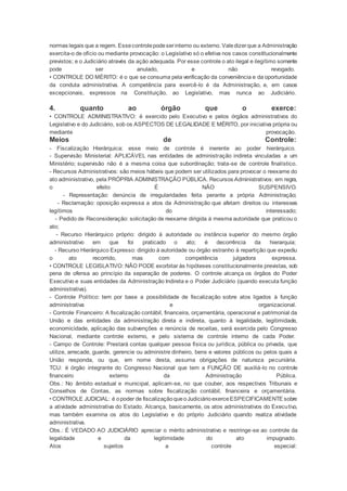 normas legais que a regem. Essecontrolepodeserinterno ou externo. Valedizerque a Administração
exercita-o de ofício ou mediante provocação: o Legislativo só o efetiva nos casos constitucionalmente
previstos; e o Judiciário através da ação adequada. Por esse controle o ato ilegal e ilegítimo somente
pode ser anulado, e não revogado.
• CONTROLE DO MÉRITO: é o que se consuma pela verificação da conveniência e da oportunidade
da conduta administrativa. A competência para exercê-lo é da Administração, e, em casos
excepcionais, expressos na Constituição, ao Legislativo, mas nunca ao Judiciário.
4. quanto ao órgão que o exerce:
• CONTROLE ADMINISTRATIVO: é exercido pelo Executivo e pelos órgãos administrativos do
Legislativo e do Judiciário, sob os ASPECTOS DE LEGALIDADE E MÉRITO, por iniciativa própria ou
mediante provocação.
Meios de Controle:
- Fiscalização Hierárquica: esse meio de controle é inerente ao poder hierárquico.
- Supervisão Ministerial: APLICÁVEL nas entidades de administração indireta vinculadas a um
Ministério; supervisão não é a mesma coisa que subordinação; trata-se de controle finalístico.
- Recursos Administrativos: são meios hábeis que podem ser utilizados para provocar o reexame do
ato administrativo, pela PRÓPRIA ADMINISTRAÇÃO PÚBLICA. Recursos Administrativos: em regra,
o efeito É NÃO SUSPENSIVO.
- Representação: denúncia de irregularidades feita perante a própria Administração;
- Reclamação: oposição expressa a atos da Administração que afetam direitos ou interesses
legítimos do interessado;
- Pedido de Reconsideração: solicitação de reexame dirigida à mesma autoridade que praticou o
ato;
- Recurso Hierárquico próprio: dirigido à autoridade ou instância superior do mesmo órgão
administrativo em que foi praticado o ato; é decorrência da hierarquia;
- Recurso Hierárquico Expresso: dirigido à autoridade ou órgão estranho à repartição que expediu
o ato recorrido, mas com competência julgadora expressa.
• CONTROLE LEGISLATIVO: NÃO PODE exorbitar às hipóteses constitucionalmente previstas, sob
pena de ofensa ao princípio da separação de poderes. O controle alcança os órgãos do Poder
Executivo e suas entidades da Administração Indireta e o Poder Judiciário (quando executa função
administrativa).
- Controle Político: tem por base a possibilidade de fiscalização sobre atos ligados à função
administrativa e organizacional.
- Controle Financeiro: A fiscalização contábil, financeira, orçamentária, operacional e patrimonial da
União e das entidades da administração direta e indireta, quanto à legalidade, legitimidade,
economicidade, aplicação das subvenções e renúncia de receitas, será exercida pelo Congresso
Nacional, mediante controle externo, e pelo sistema de controle interno de cada Poder.
- Campo de Controle: Prestará contas qualquer pessoa física ou jurídica, pública ou privada, que
utilize, arrecade, guarde, gerencie ou administre dinheiro, bens e valores públicos ou pelos quais a
União responda, ou que, em nome desta, assuma obrigações de natureza pecuniária.
TCU: é órgão integrante do Congresso Nacional que tem a FUNÇÃO DE auxiliá-lo no controle
financeiro externo da Administração Pública.
Obs.: No âmbito estadual e municipal, aplicam-se, no que couber, aos respectivos Tribunais e
Conselhos de Contas, as normas sobre fiscalização contábil, financeira e orçamentária.
• CONTROLE JUDICIAL: é opoder de fiscalizaçãoqueoJudiciárioexerceESPECIFICAMENTE sobre
a atividade administrativa do Estado. Alcança, basicamente, os atos administrativos do Executivo,
mas também examina os atos do Legislativo e do próprio Judiciário quando realiza atividade
administrativa.
Obs.: É VEDADO AO JUDICIÁRIO apreciar o mérito administrativo e restringe-se ao controle da
legalidade e da legitimidade do ato impugnado.
Atos sujeitos a controle especial:
 
