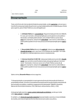 - atos políticos;
- atos legislativos;
- atos interna corporis.
Desapropriação
Trata-se de forma de intervençãodoEstadoda propriedade,sendo supressiva,umavezque a
transferênciadapropriedade doparticularou propriedade públicade entidadede grauinferior
para superior,parao PoderPúblicoouseusdelegadospor:
o 1. Utilidade Pública(é a conveniência):RegulamentadapeloDecreto3365/41.
É o caso,por exemplo,adesapropriaçãoparaconstruçãode escola pública–
Declaradaa utilidade públicadobem, temoPoderPúblicooprazo de 5
anospara expropriar,sobpenade caducidade–caso ocorra a caducidade,o
poderpúblicopoderáiniciarnovoprocessode desapropriaçãoapenas após1
ano.
o 2. Necessidade Pública(decorre daurgência):observe que nãosetrata de
situaçãode perigo,pois,caso fosse,seriahipótese de requisição –em razão
da urgência,a expropriaçãodeve ocorrerimediatamente;
o 3. Interesse Social (Lei 4.132/ 62): todapropriedade precisaatenderafunção
social,caso contrárioestaráfundamentadaadesapropriaçãoporinteresse
social – Declaradoo interesse social,temoPoderPúblicooprazode 2
anospara expropriar,sobpenade caducidade.Casoocorraa caducidade,o
poderpúblicopoderá iniciarnovoprocessode desapropriaçãoapenas após1
ano.
Sobre o tema, Alexandre Mazza ensinaoseguinte:
“A desapropriação ou expropriação éa maisagressiva forma deintervenção do Estado na
propriedadeprivada.Consisteno procedimentoexcepcional detransformaçãocompulsória de
bensprivadosempúblicos,medianteo pagamento deindenização”(MAZZA,Alexandre.
Manual de DireitoAdministrativo.2ªEd. SãoPaulo:editoraSaraiva.2012, p. 555)
A desapropriaçãoacarretaa justae prévia indenização emdinheiro,sendoque incide
sobre bens móveis ou imóveis.
É, também,umaforma de aquisiçãooriginária dapropriedadee acarretaa irreversibilidade
da medida,alémdaextinçãodosDireitosReaisde terceirosobre coisaalheia.
 
