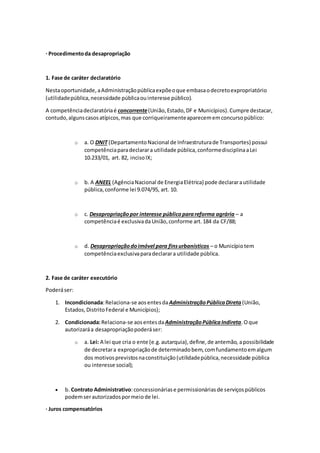 · Procedimentoda desapropriação
1. Fase de caráter declaratório
Nestaoportunidade,aAdministraçãopúblicaexpõeoque embasaodecretoexpropriatório
(utilidadepública,necessidade públicaouinteresse público).
A competênciadeclaratóriaé concorrente(União,Estado,DF e Municípios).Cumpre destacar,
contudo,algunscasosatípicos,mas que corriqueiramenteaparecememconcursopúblico:
o a. O DNIT (DepartamentoNacional de Infraestruturade Transportes) possui
competênciaparadeclarara utilidade pública,conformedisciplinaaLei
10.233/01, art. 82, incisoIX;
o b. A ANEEL (AgênciaNacional de EnergiaElétrica) pode declararautilidade
pública,conforme lei 9.074/95, art. 10.
o c. Desapropriaçãopor interesse públicoparareforma agrária – a
competênciaé exclusivadaUnião,conforme art.184 da CF/88;
o d. Desapropriaçãodoimóvel para finsurbanísticos – o Municípiotem
competênciaexclusivaparadeclarara utilidade pública.
2. Fase de caráter executório
Poderáser:
1. Incondicionada:Relaciona-se aosentesdaAdministraçãoPúblicaDireta (União,
Estados,DistritoFederal e Municípios);
2. Condicionada:Relaciona-se aosentesdaAdministraçãoPúblicaIndireta.Oque
autorizaráa desapropriaçãopoderáser:
o a. Lei: A lei que cria o ente (e.g.autarquia),define,de antemão, apossibilidade
de decretara expropriaçãode determinadobem,comfundamentoemalgum
dos motivosprevistosnaconstituição(utilidadepública,necessidade pública
ou interesse social);
 b. Contrato Administrativo:concessionáriase permissionáriasde serviçospúblicos
podemserautorizadospormeiode lei.
· Juros compensatórios
 