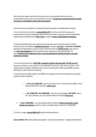 Alémdosjuroslegais,decorrentesdamora,temo expropriadoodireitoaosjuros
compensatóriosque visam, comoopróprionome diz, compensaroexpropriadopelaimissão
provisóriae antecipadano bem peloexpropriante.
Para finsde concursopúblico,é interessantecompreenderaevoluçãodeste instituto.
1. Em umprimeiromomento,a súmula618 doSTF reconhece aexistênciadosjuros
compensatóriosfrenteadesapropriação diretaouindireta,sendoque ovalorestabelecido
naquelaoportunidadeforade 12% ao ano,incidindo sobreovalor fixadonasentença.
2. Diante da problemáticaaté entãoreconhecidaapenaspormeiode súmula,oPoder
Executivo,porintermédiode MedidaProvisória,introduzo art.15-A no decreto-lei 3365/41.
Segundoeste dispositivo,osjuroscompensatóriosseriamde até6% ao ano.Aqui,teriao
juizdiscricionariedadeparafixarqualquervalor,desde que nãosuperasse 6%.Tal
valorincidiriasobrea diferença entre o que foi ofertadopela Administraçãoeo que foi
fixadoem sentença.
3. Em momentoposterioraADI 2332 suspendea eficáciada expressão“até 6% ao ano”.
Suspensaaeficácia,voltaa valera súmula618 do STF,portanto,12% ao ano,porém, o STF,
naquelaoportunidade,estabeleceuque ovalorincidiriasobre adiferençade 80% do preço
ofertadoe o valorfixadoemsentença.
4. Diante destasituação,o REsp 1.111.89/SP tentaorganizarde formasistemáticaaquestão,
estabelecendooseguinte:
o a. Até o dia 11/06/1997 (diaem que nasce o art. 15-A do decreto3365): vale a
súmula618 do STF, portanto, 12% ao ano;
o b. De 11/06/1997 até 13/09/2001 (diaemque foi julgadoa ADI 2332): vale o
art. 15-A, portanto,os juroscompensatóriosseriamde 6%ao ano.
 c. Após 13/09/2001: os juroscompensatóriosserãode 12% ao anosobre o valor
fixadoem sentença,portanto,voltaa situaçãooriginal,anteriora11/06/1997.
5. Por fim,surge a súmula408 doSTJ pacificandooproblema:
Súmula408 do STJ: Ações deDesapropriação –JurosCompensatórios –Fixação do Percentual
 