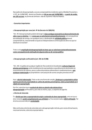 Nasaçõesde desapropriação,osjuroscompensatóriosincidentesapósa Medida Provisória n.
1.577, de 11/06/1997, devemser fixadosem 6% ao ano até 13/09/2001 e, a partir de então,
em 12% ao ano,na forma da Súmula n.618 do Supremo TribunalFederal.
· Conceitosimportantes
o Desapropriação por zona (art. 4º do Decreto-lei 3365/41)
“Art. 4o
A desapropriação poderá abrangera área contíguanecessáriaaodesenvolvimentoda
obra a que se destina,e as zonasque se valorizaremextraordinariamente,emconsequência
da realização do serviço.Em qualquercaso,a declaração de utilidadepública deverá
compreendê-las,mencionando-sequaisasindispensáveisà continuação da obra eas quese
destinamà revenda”.
Trata-se da ampliaçãodadesapropriaçãoàsáreas que se valorizamextraordinariamente
como consequênciadarealizaçãode algumaobraou de serviçopúblico.
o Desapropriação confiscatória (art. 243 da CF/88)
“Art. 243. Asglebasde qualquerregião do Paísondeforemlocalizadas culturasilegaisde
plantaspsicotrópicas serão imediatamenteexpropriadaseespecificamentedestinadasao
assentamento decolonos,para o cultivo deprodutosalimentíciose medicamentosos, sem
qualquerindenizaçãoao proprietário e semprejuízo de outrassançõesprevistasemlei”.
Aqui, nãohá indenização.Trata-se de umaformade sanção. Aindaque o proprietárioutilize
apenasparcela da propriedadeno cultivode plantaspsicotrópicas,todaapropriedadeserá
objeto de expropriação.
Por fim,vale dizerque a ausênciade dolono plantionãoobstaculizaa
desapropriação confiscatória,poisnãose analisa,aqui,osubjetivodoagente.
o Direitode Extensão
É o direitoque tem o expropriadode exigir a extensãoda área expropriada,uma vezque a
área restante perde completamentesuautilidadeou ficacaracterizadaa difícil utilização.Tal
direitoseráexercidoem contestação.
Não confundaodireitode extensãocomadesapropriaçãoindireta,poisnestaúltimahaverá,
necessariamente,odecretoexpropriatório.
 