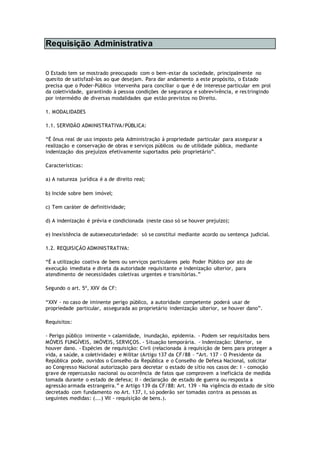 Requisição Administrativa
O Estado tem se mostrado preocupado com o bem-estar da sociedade, principalmente no
quesito de satisfazê-los ao que desejam. Para dar andamento a este propósito, o Estado
precisa que o Poder-Público intervenha para conciliar o que é de interesse particular em prol
da coletividade, garantindo à pessoa condições de segurança e sobrevivência, e restringindo
por intermédio de diversas modalidades que estão previstos no Direito.
1. MODALIDADES
1.1. SERVIDÃO ADMINISTRATIVA/PÚBLICA:
“É ônus real de uso imposto pela Administração à propriedade particular para assegurar a
realização e conservação de obras e serviços públicos ou de utilidade pública, mediante
indenização dos prejuízos efetivamente suportados pelo proprietário”.
Características:
a) A natureza jurídica é a de direito real;
b) Incide sobre bem imóvel;
c) Tem caráter de definitividade;
d) A indenização é prévia e condicionada (neste caso só se houver prejuízo);
e) Inexistência de autoexecutoriedade: só se constitui mediante acordo ou sentença judicial.
1.2. REQUISIÇÃO ADMINISTRATIVA:
“É a utilização coativa de bens ou serviços particulares pelo Poder Público por ato de
execução imediata e direta da autoridade requisitante e indenização ulterior, para
atendimento de necessidades coletivas urgentes e transitórias.”
Segundo o art. 5º, XXV da CF:
“XXV - no caso de iminente perigo público, a autoridade competente poderá usar de
propriedade particular, assegurada ao proprietário indenização ulterior, se houver dano”.
Requisitos:
- Perigo público iminente = calamidade, inundação, epidemia. - Podem ser requisitados bens
MÓVEIS FUNGÍVEIS, IMÓVEIS, SERVIÇOS. - Situação temporária. - Indenização: Ulterior, se
houver dano. - Espécies de requisição: Civil (relacionada à requisição de bens para proteger a
vida, a saúde, a coletividade) e Militar (Artigo 137 da CF/88 – “Art. 137 - O Presidente da
República pode, ouvidos o Conselho da República e o Conselho de Defesa Nacional, solicitar
ao Congresso Nacional autorização para decretar o estado de sítio nos casos de: I - comoção
grave de repercussão nacional ou ocorrência de fatos que comprovem a ineficácia de medida
tomada durante o estado de defesa; II - declaração de estado de guerra ou resposta a
agressão armada estrangeira.” e Artigo 139 da CF/88: Art. 139 - Na vigência do estado de sítio
decretado com fundamento no Art. 137, I, só poderão ser tomadas contra as pessoas as
seguintes medidas: (...) VII - requisição de bens.).
 