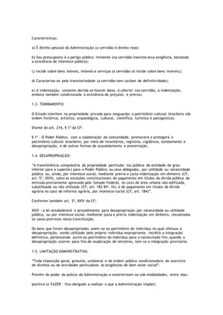 Características:
a) É direito pessoal da Administração (a servidão é direito real);
b) Seu pressuposto é o perigo público iminente (na servidão inexiste essa exigência, bastando
a existência de interesse público);
c) Incide sobre bens móveis, imóveis e serviços (a servidão só incide sobre bens imóveis);
d) Caracteriza-se pela transitoriedade (a servidão tem caráter de definitividade);
e) A indenização, somente devida se houver dano, é ulterior (na servidão, a indenização,
embora também condicionada à existência de prejuízo, é prévia).
1.3. TOMBAMENTO:
O Estado interfere na propriedade privada para resguardar o patrimônio cultural brasileiro (de
ordem histórica, artística, arqueológica, cultural, científica, turística e paisagística).
Diante do art. 216, § 1º da CF:
§ 1º - O Poder Público, com a colaboração da comunidade, promoverá e protegerá o
patrimônio cultural brasileiro, por meio de inventários, registros, vigilância, tombamento e
desapropriação, e de outras formas de acautelamento e preservação.
1.4. DESAPROPRIAÇÃO:
“A transferência compulsória de propriedade particular (ou pública de entidade de grau
inferior para a superior) para o Poder Público ou seus delegados, por utilidade ou necessidade
pública ou, ainda, por interesse social, mediante prévia e justa indenização em dinheiro (CF,
art. 5º, XXIV), salvo as exceções constitucionais de pagamento em títulos da dívida pública de
emissão previamente aprovada pelo Senado Federal, no caso de área urbana não edificada,
subutilizada ou não utilizada (CF, art. 182 §4º, III), e de pagamento em títulos da dívida
agrária no caso de reforma agrária, por interesse social (CF, art. 184)”.
Conforme também art. 5º, XXIV da CF:
XXIV - a lei estabelecerá o procedimento para desapropriação por necessidade ou utilidade
pública, ou por interesse social, mediante justa e prévia indenização em dinheiro, ressalvados
os casos previstos nesta Constituição.
Os bens que foram desapropriados unem-se ao patrimônio do indivíduo no qual efetuou a
desapropriação, sendo utilizado pelo próprio indivíduo expropriante, incidirá a integração
definitiva, pertencendo assim ao patrimônio do indivíduo para o necessitado fim, quando a
desapropriação ocorrer para fins de exploração de terceiros, tem-se a integração provisória.
1.5. LIMITAÇÃO ADMINISTRATIVA:
“Toda imposição geral, gratuita, unilateral e de ordem pública condicionadora do exercício
de direitos ou de atividades particulares às exigências de bem-estar social”.
Provêm do poder da polícia da Administração e exteriorizam-se sob modalidades, entre elas:
positiva (o FAZER – fica obrigado a realizar o que a Administração impõe);
 