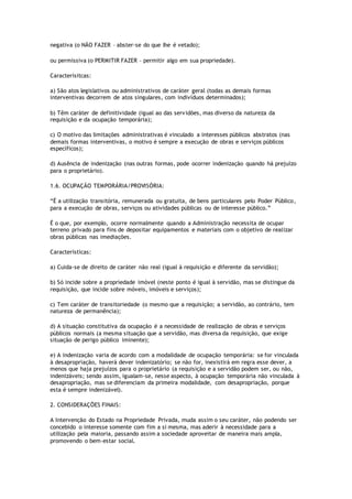 negativa (o NÃO FAZER – abster-se do que lhe é vetado);
ou permissiva (o PERMITIR FAZER – permitir algo em sua propriedade).
Caracterísitcas:
a) São atos legislativos ou administrativos de caráter geral (todas as demais formas
interventivas decorrem de atos singulares, com indivíduos determinados);
b) Têm caráter de definitividade (igual ao das servidões, mas diverso da natureza da
requisição e da ocupação temporária);
c) O motivo das limitações administrativas é vinculado a interesses públicos abstratos (nas
demais formas interventivas, o motivo é sempre a execução de obras e serviços públicos
específicos);
d) Ausência de indenização (nas outras formas, pode ocorrer indenização quando há prejuízo
para o proprietário).
1.6. OCUPAÇÃO TEMPORÁRIA/PROVISÓRIA:
“É a utilização transitória, remunerada ou gratuita, de bens particulares pelo Poder Público,
para a execução de obras, serviços ou atividades públicas ou de interesse público.”
É o que, por exemplo, ocorre normalmente quando a Administração necessita de ocupar
terreno privado para fins de depositar equipamentos e materiais com o objetivo de realizar
obras públicas nas imediações.
Características:
a) Cuida-se de direito de caráter não real (igual à requisição e diferente da servidão);
b) Só incide sobre a propriedade imóvel (neste ponto é igual à servidão, mas se distingue da
requisição, que incide sobre móveis, imóveis e serviços);
c) Tem caráter de transitoriedade (o mesmo que a requisição; a servidão, ao contrário, tem
natureza de permanência);
d) A situação constitutiva da ocupação é a necessidade de realização de obras e serviços
públicos normais (a mesma situação que a servidão, mas diversa da requisição, que exige
situação de perigo público iminente);
e) A indenização varia de acordo com a modalidade de ocupação temporária: se for vinculada
à desapropriação, haverá dever indenizatório; se não for, inexistirá em regra esse dever, a
menos que haja prejuízos para o proprietário (a requisição e a servidão podem ser, ou não,
indenizáveis; sendo assim, igualam-se, nesse aspecto, à ocupação temporária não vinculada à
desapropriação, mas se diferenciam da primeira modalidade, com desapropriação, porque
esta é sempre indenizável).
2. CONSIDERAÇÕES FINAIS:
A Intervenção do Estado na Propriedade Privada, muda assim o seu caráter, não podendo ser
concebido o interesse somente com fim a si mesma, mas aderir à necessidade para a
utilização pela maioria, passando assim a sociedade aproveitar de maneira mais ampla,
promovendo o bem-estar social.
 