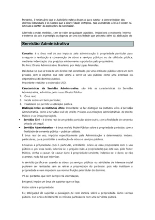 Portanto, é necessário que o Judiciário esteja disposto para tutelar a contrariedade dos
direitos individuais e os sociais que a coletividade enfrenta. Não atendendo a isso é incidir na
omissão a conter às aspirações da sociedade.
Aderindo a estas medidas, sem se valer de qualquer placidez, impulsiona a economia interna
e externa do país e prestigia os dogmas de uma sociedade que protesta além da abdicação do
Servidão Administrativa
Conceito: é o ônus real de uso imposto pela administração à propriedade particular para
assegurar a realização e conservação de obras e serviços públicos ou de utilidade pública,
mediante indenização dos prejuízos efetivamente suportados pelo proprietário.
Do livro: Direito Administrativo Brasileiro, por Hely Lopes Meirelles.
Daí deduz-se que se trata de um direito real, constituído por uma entidade pública sobre um bem
privado, com o objetivo que este venha a servir ao uso público, como uma extensão ou
dependência do domínio público.
Importante ressaltar a expressão USO.
Características da Servidão Administrativa: são três as características da Servidão
Administrativa, admitidas pelo nosso Direito Público:
1. Ônus real;
2. Incide sobre um bem particular;
3. Finalidade de permitir a utilização pública.
Distinção Entre os Institutos Afins: Importante se faz distinguir os institutos afins à Servidão
Administrativa, como a Servidão Civil de Direito Privado, as Limitações Administrativas de Direito
Público e as Desapropriações.
 Servidão Civil – é direito real de um prédio particular sobre outro, com a finalidade de serventia
privada uti singuli.
 Servidão Administrativa – é ônus real do Poder Público sobre a propriedade particular, com a
finalidade de serventia pública – publicae utilitatis.
É ônus real de uso, imposto especificamente pela Administração a determinados imóveis
particulares, para possibilitar a realização de obras e serviços públicos.
Conserva a propriedade com o particular, entretanto, onera-se essa propriedade com o uso
público e, por essa razão, indeniza-se o prejuízo (não a propriedade) que este uso, pelo Poder
Público, venha a causar. Se causar dano à propriedade serviente, indeniza-se o dano; se não
acarretar, nada há que indenizar.
A servidão justifica-se quando as obras ou serviços públicos ou atividades de interesse social
puderem ser realizadas sem se retirar a propriedade do particular, pois não inutilizam a
propriedade e nem impedem sua normal fruição pelo titular do domínio.
Vê-se, portanto, que nem sempre há indenização.
Em geral, impõe um ônus de suportar que se faça.
Incide sobre a propriedade.
Ex.: Obrigação de suportar a passagem de rede elétrica sobre a propriedade, como s erviço
público. Isso onera diretamente os imóveis particulares com uma serventia pública.
 