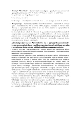  Limitação Administrativa – é uma restrição pessoal, geral e gratuita, imposta genericamente
pelo poder público ao exercício de direitos individuais, em benefício da coletividade.
Em geral, impõe uma obrigação de não fazer.
Incide sobre o proprietário.
Ex.: A restrição à edificação além de uma certa altura – é uma limitação ao direito de construir.
 Desapropriação – Impõe-se quando há a necessidade de retirar a propriedade do particular
para a realização de uma obra ou serviço público, ou para a destinação de interesse social.
Despoja-se o proprietário do domínio e, por isso mesmo, indeniza-se a propriedade. Na
desapropriação indeniza-se sempre.
Ex.: Construção de uma estação de tratamento de água em terreno particular, há necessidade de
desapropriação, ao passo que a passagem de aqueduto subterrâneo pela mesma propriedade,
pode não haver a necessidade de desapropriação, bastando a simples instituição da Servidão
Administrativa, com a só indenização dos danos que a construção o aqueduto causar,
momentaneamente, à mesma propriedade.
A instituição da Servidão Administrativa faz-se por acordo administrativo
ou por sentença judicial, precedida sempre de ato declaratório da servidão,
à semelhança do decreto de utilidade pública para desapropriação.
Sustenta o Prof. Hely Lopes Meirelles que a Servidão Administrativa depende de registro
imobiliário e só se efetiva com o registro competente para conhecimento e validade erga omnes,
seja servidão civil ou administrativa.
Podem ser instituídas Servidões Públicas em benefício de obras ou serviços públicos federais,
estaduais ou municipais, bem como de suas autarquias, fundações públicas, empresas estatais e
concessionários de serviços de utilidade pública, visto que a destinação desse instituto é,
exatamente, propiciar a utilização da propriedade particular para uma serventia pública sem
desintegrar o domínio privado. Há que se mencionar também a Servidão Administrativa das águas
públicas internas – rios e lagos -, denominados terrenos reservados. É uma servidão pública ex
lege, de caráter geral para passagem para policiamento das águas. Essa veda apenas as
construções que possam impedir o trânsito das autoridades incumbidas da fiscalização dos rios
e lagos. Se a administração vier a precisar dessas terras para obras ou serviços públicos que
impeçam a utilização por seus proprietários particulares, impõe-se sua desapropriação, pois que
a simples servidão administrativa não autoriza o Poder Público ou seus delegados a impedir
totalmente o uso dessas terras ribeirinhas, que são do domínio privado.
Indenização: Faz-se em correspondência com o prejuízo causado ao imóvel. Não há fundamento
algum para o estabelecimento de percentual fixo sobre o valor do bem serviente. Pode
transformar-se em desapropriação indireta com indenização total da propriedade, se a inutilizou
para sua exploração econômica normal.
 