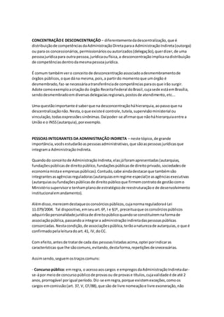 CONCENTRAÇÃOE DESCONCENTRAÇÃO – diferentementedadescentralização,que é
distribuiçãode competênciasdaAdministraçãoDiretaparaa AdministraçãoIndireta(outorga)
ou para os concessionários,permissionáriosouautorizados(delegação),querdizer,de uma
pessoajurídicapara outra pessoa,jurídicaoufísica,a desconcentraçãoimplicanadistribuição
de competênciasdentrodamesmapessoajurídica.
É comum tambémvero conceitode desconcentraçãoassociadoadesmembramentode
órgãos públicos,oque dána mesma,pois,a partirdo momentoque umórgão é
desmembrado,faz-se necessáriaatransferênciade competênciasparaosque irão surgir.
Adote comoexemploacriaçãodo órgão ReceitaFederal doBrasil,cujasede estáemBrasília,
sendodesmembradoemdiversasdelegaciasregionais,postosde atendimento,etc...
Uma questãoimportante é saberque na desconcentraçãoháhierarquia,aopassoque na
descentralizaçãonão.Nesta,oque existeé controle,tutela,supervisãoministerial ou
vinculação,todasexpressõessinônimas.Daípoder-se afirmarque nãoháhierarquiaentre a
União e o INSS(autarquia),porexemplo.
PESSOAS INTEGRANTES DA ADMINISTRAÇÃO INDIRETA – neste tópico,de grande
importância,vocêsestudarãoaspessoasadministrativas,que sãoaspessoasjurídicasque
integrama AdministraçãoIndireta.
Quandodo conceitode AdministraçãoIndireta,elasjáforamapresentadas(autarquias,
fundaçõespúblicasde direitopúblico,fundaçõespúblicasde direitoprivado,sociedadesde
economiamistae empresaspúblicas).Contudo,cabe aindadestacarque tambémsão
integrantesasagênciasreguladoras(autarquiasemregime especial)e asagênciasexecutivas
(autarquiasoufundaçõespúblicasde direitopúblicoque firmemcontratode gestãocomo
Ministériosupervisore tenhamplanode estratégicode reestruturaçãoe de desenvolvimento
institucionalemandamento).
Alémdisso,merecemdestaqueosconsórciospúblicos,cujanormareguladoraé Lei
11.079/2004. Tal dispositivo,emseuart.6º, I e §1º, preceituaque osconsórciospúblicos
adquirirãopersonalidadejurídicade direitopúblicoquandose constituíremnaformade
associaçãopública,passandoaintegrara administraçãoindiretadaspessoaspúblicas
consorciadas.Nestacondição,de associaçõespública,terãoanaturezade autarquias,o que é
confirmadopelaleituradoart.41, IV,doCC.
Com efeito,antesde tratarde cada das pessoaslistadasacima,optei porindicaras
características que lhe sãocomuns,evitando,destaforma,repetiçõesdesnecessárias.
Assimsendo,seguemostraçoscomuns:
- Concurso público:emregra, o acessoaoscargos e empregosdaAdministraçãoIndiretadar-
se-ápor meiode concursopúblicode provasou de provase títulos,cujavalidade é de até 2
anos,prorrogável porigual período.Diz-se emregra,porque existemexceções,comoos
cargos emcomissão(art. 37, V, CF/88),que são de livre nomeaçãoe livre exoneração,não
 