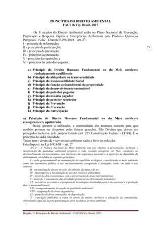 Brígido, H. Princípios do Direito Ambiental – FACI DeVry Brasil, 2015
1
PRINCÍPIOS DO DIREITO AMBIENTAL
FACI DeVry Brasil, 2015
Os Princípios do Direito Ambiental estão no Plano Nacional de Prevenção,
Preparação e Resposta Rápida a Emergências Ambientais com Produtos Químicos
Perigosos - P2R2 - Decreto 5.098/2004 – art. 20.
:
I - princípio da informação;
II - princípio da participação;
III - princípio da prevenção;
IV - princípio da precaução;
V - princípio da reparação; e
VI - princípio do poluidor-pagador.
a) Princípio do Direito Humano Fundamental ou do Meio ambiente
ecologicamente equilibrado
b) Princípio da ubiquidade ou transversalidade
c) Princípio da Responsabilidade Social
d) Princípio da função socioambiental da propriedade
e) Princípio do desenvolvimento sustentável
f) Princípio do poluidor pagador
g) Princípio do usuário pagador
h) Princípio do protetor recebedor
i) Princípio da Prevenção
j) Princípio da Precaução
k) Princípio da Participação
a) Princípio do Direito Humano Fundamental ou do Meio ambiente
ecologicamente equilibrado
Busca garantir a utilização, a continuidade dos recursos naturais para que
também possam ser dispostos pelas futuras gerações. São Direitos que devem ser
protegidos inclusive pelo próprio Estado (art. 225 Constituição Federal - CF/88). É o
princípio da sadia qualidade.
Todos tem o direito de viver em um ambiente sadio e livre de poluição.
Está disposto na Lei 6.938/81 – art. 20:
Art 2º - A Política Nacional do Meio Ambiente tem por objetivo a preservação, melhoria e
recuperação da qualidade ambiental propícia à vida, visando assegurar, no País, condições ao
desenvolvimento socioeconômico, aos interesses da segurança nacional e à proteção da dignidade da
vida humana, atendidos os seguintes princípios:
I - ação governamental na manutenção do equilíbrio ecológico, considerando o meio ambiente
como um patrimônio público a ser necessariamente assegurado e protegido, tendo em vista o uso
coletivo;
II - racionalização do uso do solo, do subsolo, da água e do ar;
Ill - planejamento e fiscalização do uso dos recursos ambientais;
IV - proteção dos ecossistemas, com a preservação de áreas representativas;
V - controle e zoneamento das atividades potencial ou efetivamente poluidoras;
VI - incentivos ao estudo e à pesquisa de tecnologias orientadas para o uso racional e a proteção
dos recursos ambientais;
VII - acompanhamento do estado da qualidade ambiental;
VIII - recuperação de áreas degradadas;
IX - proteção de áreas ameaçadas de degradação;
X - educação ambiental a todos os níveis de ensino, inclusive a educação da comunidade,
objetivando capacitá-la para participação ativa na defesa do meio ambiente.
 