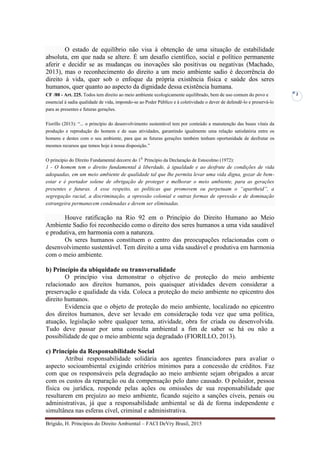 Brígido, H. Princípios do Direito Ambiental – FACI DeVry Brasil, 2015
2
O estado de equilíbrio não visa à obtenção de uma situação de estabilidade
absoluta, em que nada se altere. É um desafio científico, social e político permanente
aferir e decidir se as mudanças ou inovações são positivas ou negativas (Machado,
2013), mas o reconhecimento do direito a um meio ambiente sadio é decorrência do
direito à vida, quer sob o enfoque da própria existência física e saúde dos seres
humanos, quer quanto ao aspecto da dignidade dessa existência humana.
CF /88 - Art. 225. Todos tem direito ao meio ambiente ecologicamente equilibrado, bem de uso comum do povo e
essencial à sadia qualidade de vida, impondo-se ao Poder Público e à coletividade o dever de defendê-lo e preservá-lo
para as presentes e futuras gerações.
Fiorillo (2013): “... o princípio do desenvolvimento sustentável tem por conteúdo a manutenção das bases vitais da
produção e reprodução do homem e de suas atividades, garantindo igualmente uma relação satisfatória entre os
homens e destes com o seu ambiente, para que as futuras gerações também tenham oportunidade de desfrutar os
mesmos recursos que temos hoje à nossa disposição.”
O princípio do Direito Fundamental decorre do 10.
Princípio da Declaração de Estocolmo (1972):
1 - O homem tem o direito fundamental à liberdade, à igualdade e ao desfrute de condições de vida
adequadas, em um meio ambiente de qualidade tal que lhe permita levar uma vida digna, gozar de bem-
estar e é portador solene de obrigação de proteger e melhorar o meio ambiente, para as gerações
presentes e futuras. A esse respeito, as políticas que promovem ou perpetuam o “apartheid”, a
segregação racial, a discriminação, a opressão colonial e outras formas de opressão e de dominação
estrangeira permanecem condenadas e devem ser eliminadas.
Houve ratificação na Rio 92 em o Princípio do Direito Humano ao Meio
Ambiente Sadio foi reconhecido como o direito dos seres humanos a uma vida saudável
e produtiva, em harmonia com a natureza.
Os seres humanos constituem o centro das preocupações relacionadas com o
desenvolvimento sustentável. Tem direito a uma vida saudável e produtiva em harmonia
com o meio ambiente.
b) Princípio da ubiquidade ou transversalidade
O princípio visa demonstrar o objetivo de proteção do meio ambiente
relacionado aos direitos humanos, pois quaisquer atividades devem considerar a
preservação e qualidade da vida. Coloca a proteção do meio ambiente no epicentro dos
direito humanos.
Evidencia que o objeto de proteção do meio ambiente, localizado no epicentro
dos direitos humanos, deve ser levado em consideração toda vez que uma política,
atuação, legislação sobre qualquer tema, atividade, obra for criada ou desenvolvida.
Tudo deve passar por uma consulta ambiental a fim de saber se há ou não a
possibilidade de que o meio ambiente seja degradado (FIORILLO, 2013).
c) Princípio da Responsabilidade Social
Atribui responsabilidade solidária aos agentes financiadores para avaliar o
aspecto socioambiental exigindo critérios mínimos para a concessão de créditos. Faz
com que os responsáveis pela degradação ao meio ambiente sejam obrigados a arcar
com os custos da reparação ou da compensação pelo dano causado. O poluidor, pessoa
física ou jurídica, responde pelas ações ou omissões de sua responsabilidade que
resultarem em prejuízo ao meio ambiente, ficando sujeito a sanções cíveis, penais ou
administrativas, já que a responsabilidade ambiental se dá de forma independente e
simultânea nas esferas cível, criminal e administrativa.
 