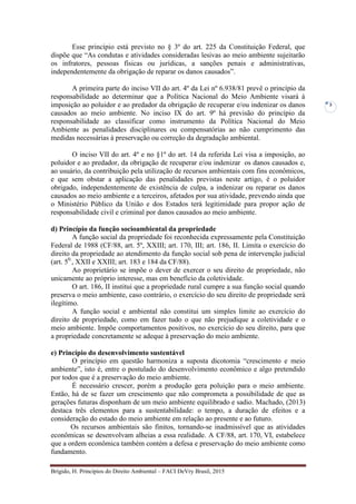 Brígido, H. Princípios do Direito Ambiental – FACI DeVry Brasil, 2015
3
Esse princípio está previsto no § 3º do art. 225 da Constituição Federal, que
dispõe que “As condutas e atividades consideradas lesivas ao meio ambiente sujeitarão
os infratores, pessoas físicas ou jurídicas, a sanções penais e administrativas,
independentemente da obrigação de reparar os danos causados”.
A primeira parte do inciso VII do art. 4º da Lei nº 6.938/81 prevê o princípio da
responsabilidade ao determinar que a Política Nacional do Meio Ambiente visará à
imposição ao poluidor e ao predador da obrigação de recuperar e/ou indenizar os danos
causados ao meio ambiente. No inciso IX do art. 9º há previsão do princípio da
responsabilidade ao classificar como instrumento da Política Nacional do Meio
Ambiente as penalidades disciplinares ou compensatórias ao não cumprimento das
medidas necessárias à preservação ou correção da degradação ambiental.
O inciso VII do art. 4º e no §1º do art. 14 da referida Lei visa a imposição, ao
poluidor e ao predador, da obrigação de recuperar e/ou indenizar os danos causados e,
ao usuário, da contribuição pela utilização de recursos ambientais com fins econômicos,
e que sem obstar a aplicação das penalidades previstas neste artigo, é o poluidor
obrigado, independentemente de existência de culpa, a indenizar ou reparar os danos
causados ao meio ambiente e a terceiros, afetados por sua atividade, prevendo ainda que
o Ministério Público da União e dos Estados terá legitimidade para propor ação de
responsabilidade civil e criminal por danos causados ao meio ambiente.
d) Princípio da função socioambiental da propriedade
A função social da propriedade foi reconhecida expressamente pela Constituição
Federal de 1988 (CF/88, art. 5º, XXIII; art. 170, III; art. 186, II. Limita o exercício do
direito da propriedade ao atendimento da função social sob pena de intervenção judicial
(art. 50.
, XXII e XXIII; art. 183 e 184 da CF/88).
Ao proprietário se impõe o dever de exercer o seu direito de propriedade, não
unicamente ao próprio interesse, mas em benefício da coletividade.
O art. 186, II institui que a propriedade rural cumpre a sua função social quando
preserva o meio ambiente, caso contrário, o exercício do seu direito de propriedade será
ilegítimo.
A função social e ambiental não constitui um simples limite ao exercício do
direito de propriedade, como em fazer tudo o que não prejudique a coletividade e o
meio ambiente. Impõe comportamentos positivos, no exercício do seu direito, para que
a propriedade concretamente se adeque à preservação do meio ambiente.
e) Princípio do desenvolvimento sustentável
O princípio em questão harmoniza a suposta dicotomia “crescimento e meio
ambiente”, isto é, entre o postulado do desenvolvimento econômico e algo pretendido
por todos que é a preservação do meio ambiente.
É necessário crescer, porém a produção gera poluição para o meio ambiente.
Então, há de se fazer um crescimento que não comprometa a possibilidade de que as
gerações futuras disponham de um meio ambiente equilibrado e sadio. Machado, (2013)
destaca três elementos para a sustentabilidade: o tempo, a duração de efeitos e a
consideração do estado do meio ambiente em relação ao presente e ao futuro.
Os recursos ambientais são finitos, tornando-se inadmissível que as atividades
econômicas se desenvolvam alheias a essa realidade. A CF/88, art. 170, VI, estabelece
que a ordem econômica também contém a defesa e preservação do meio ambiente como
fundamento.
 