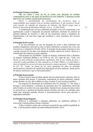 Brígido, H. Princípios do Direito Ambiental – FACI DeVry Brasil, 2015
5
h) Princípio Protetor-recebedor
Não foi criado o texto da lei; já existia com aplicação de medidas
compensatórias para os que agem em benefício do meio ambiente. A diferença trazida
pela lei foi, em verdade, a positivação do preceito.
Prevê a possibilidade de recebimento de incentivo para o
empreendedor que cumprir com as normas ambientais. É um incentivo fiscal
com isenção ou redução de alíquotas de tributos. No Brasil surge com a
Política Nacional de Resíduos Sólidos (Lei n. 12.305/2010).
A compensação por serviços ambientais prestados é um novo instrumento a ser
aperfeiçoado e posto à disposição da proteção ambiental, entretanto há carência de
políticas públicas de incentivo, a falta de um mecanismo estável e duradouro de
financiamento e de uma base legal que reconheça o valor econômico dos serviços
ambientais.
i) Princípio da Prevenção
É um dos princípios em que há obrigação de evitar o dano ambiental com
medidas mitigadoras e preventivas, pois os danos ambientais, na maioria das vezes, são
irreversíveis e irreparáveis (Fiorillo, 2013). O princípio da prevenção relaciona-se com
o perigo concreto de um dano com adoção de medidas capazes de evitá-lo. Busca-se a
minimização dos impactos no meio ambiente.
Está presente nos EIA/RIMA: Estudo de Impacto Ambiental (EIA) e Relatório
de Impacto Ambiental (RIMA) e na CF/88 no Art. 225, caput diz que: “Todos têm
direito ao meio ambiente ecologicamente equilibrado, bem de uso comum do povo e
essencial à sadia qualidade de vida, impondo-se ao Poder Público e à coletividade o
dever de defendê-lo e preservá-lo para as presentes e futuras gerações.” Ainda presente
no §1º, IV: “exigir, na forma da lei, para instalação de obra ou atividade
potencialmente causadora de significativa degradação do meio ambiente, estudo prévio
de impacto ambiental, a que se dará publicidade;”.
j) Princípio da precaução
Evita-se exercer uma atividade quando não há conhecimento suficiente sobre os
danos causados pelo projeto. É precaução, sustentáculo do direito ambiental, cautela,
perigo abstrato, ou seja, não é sabido se o dano ocorrerá. É uma incerteza científica.
Foi proposto na Declaração da Conferência Rio 92, princípio 15: “De modo a
proteger o meio-ambiente, o princípio da precaução deve ser amplamente observado
pelos Estados, de acordo com suas capacidades. Quando houver ameaça de danos sérios
ou irreversíveis, a ausência de absoluta certeza científica não deve ser utilizada como
razão para postergar medidas eficazes e economicamente viáveis para prevenir a
degradação ambiental.”
k) Princípio da participação
Refere-se à informação e educação ambientais em audiências públicas. É
transversal e interdisciplinar, formal e informal.
Todos os direitos sociais são a estrutura essencial de uma saudável qualidade de
vida... é um dos pontos cardeais da tutela ambiental (Fiorillo, 2013).
 