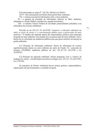 Brígido, H. Princípios do Direito Ambiental – FACI DeVry Brasil, 2015
6
Está relacionado ao artigo 90.
, VII, XI e XII da Lei 6.938/81:
Art 9º - São instrumentos da Política Nacional do Meio Ambiente:
VII - o sistema nacional de informações sobre o meio ambiente;
XI - a garantia da prestação de informações relativas ao Meio Ambiente,
obrigando-se o Poder Público a produzi-las, quando inexistentes;
XII - o Cadastro Técnico Federal de atividades potencialmente poluidoras e/ou
utilizadoras dos recursos ambientais.
Previsão no art. 225, §1º, VI, da CF/88: “promover a educação ambiental em
todos os níveis de ensino e a conscientização pública para a preservação do meio
ambiente.” O cidadão não depende apenas dos representantes políticos para participar
da gestão do meio ambiente; tem atuação ativa na preservação do meio ambiente. Tem o
direito de ser informado nas audiências públicas para que possa interferir ativamente na
gestão ambiental.
k.1) Princípio da informação ambiental: direito de informação de eventos
significativamente danoso ao meio ambiente por parte do Estado. Ex.: concessão de
licenças, EIA/RIMA, audiências públicas etc (art. 225, §1º, IV, da CF/88 e Lei
10.650/03)
k.2) Princípio da educação ambiental: utilizar programas com o o bjetivo de
mudança de valores - sensibilização/consciência ecológica (art. 225, §1º, VI, da CF/88 e
Lei 9.795/99).
Os princípios do Direito Ambiental devem nortear gestores, empreendedores,
organizações não governamentais e sociedade em geral.
 