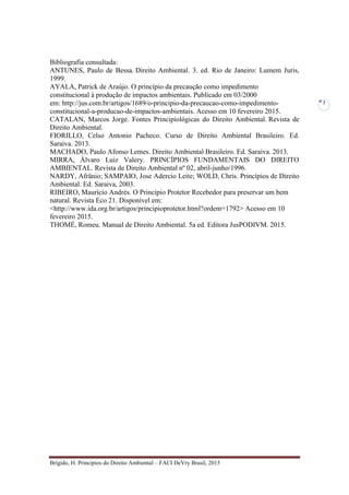 Brígido, H. Princípios do Direito Ambiental – FACI DeVry Brasil, 2015
7
Bibliografia consultada:
ANTUNES, Paulo de Bessa. Direito Ambiental. 3. ed. Rio de Janeiro: Lumem Juris,
1999.
AYALA, Patrick de Araújo. O princípio da precaução como impedimento
constitucional à produção de impactos ambientais. Publicado em 03/2000
em: http://jus.com.br/artigos/1689/o-principio-da-precaucao-como-impedimento-
constitucional-a-producao-de-impactos-ambientais. Acesso em 10 fevereiro 2015.
CATALAN, Marcos Jorge. Fontes Principiológicas do Direito Ambiental. Revista de
Direito Ambiental.
FIORILLO, Celso Antonio Pacheco. Curso de Direito Ambiental Brasileiro. Ed.
Saraiva. 2013.
MACHADO, Paulo Afonso Lemes. Direito Ambiental Brasileiro. Ed. Saraiva. 2013.
MIRRA, Álvaro Luiz Valery. PRINCÍPIOS FUNDAMENTAIS DO DIREITO
AMBIENTAL. Revista de Direito Ambiental nº 02, abril-junho/1996.
NARDY, Afrânio; SAMPAIO, Jose Adercio Leite; WOLD, Chris. Princípios de Direito
Ambiental. Ed. Saraiva, 2003.
RIBEIRO, Maurício Andrés. O Princípio Protetor Recebedor para preservar um bem
natural. Revista Eco 21. Disponível em:
<http://www.ida.org.br/artigos/principioprotetor.html?ordem=1792> Acesso em 10
fevereiro 2015.
THOMÉ, Romeu. Manual de Direito Ambiental. 5a ed. Editora JusPODIVM. 2015.
 