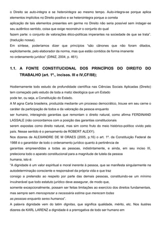 o Direito se auto-integra e se heterointegra ao mesmo tempo. Auto-integra-se porque aplica
elementos implícitos no Direito positivo e se heterointegra porque a correta
aplicação de tais elementos presentes em germe no Direito não seria possível sem indagar-se
seu autêntico sentido, coisa que exige reconstruir o conjunto do qual
fazem parte: o conjunto de valorações ético-políticas imperantes na sociedade de que se trata”.
(tradução nossa).
Em síntese, poderíamos dizer que princípios “são cânones que não foram ditados,
explicitamente, pelo elaborador da norma, mas que estão contidos de forma imanente
no ordenamento jurídico” (DINIZ, 2004, p. 461).
1.1. A FONTE CONSTITUCIONAL DOS PRINCÍPIOS DO DIREITO DO
TRABALHO (art. 1º., incisos. III e IV,CF/88);
Hodiernamente todo estudo de profundidade científica nas Ciências Sociais Aplicadas (Direito)
tem começado pelo estudo de toda a matiz ideológica que um Estado
pode ter, ou seja, a Constituição do Estado.
A M agna Carta brasileira, produzida mediante um processo democrático, trouxe em seu cerne o
caráter da participação de todos e da valoração da pessoa enquanto
ser humano, interagindo garantias que remontam o direito natural, como afirma FERDINAND
LASSALE (não concordamos com a posição das garantias constitucionais
serem expostas como direito natural, mas sim como fruto do meio histórico-político vivido pelo
país. Nesse sentido é o pensamento de ROBERT ALEXY).
Nos dizeres de ALEXANDRE DE M ORAES (2005, p.16) o art. 1º. da Constituição Federal de
1988 é o garantidor de todo o ordenamento jurídico quanto à pertinência de
garantias empreendidas a todas as pessoas, indistintamente, e ainda, em seu inciso III,
preleciona todo o aparato constitucional para a magnitude de tutela da pessoa
humana, isto é:
“A dignidade é um valor espiritual e moral inerente à pessoa, que se manifesta singularmente na
autodeterminação consciente e responsável da própria vida e que traz
consigo a pretensão ao respeito por parte das demais pessoas, constituindo-se um mínimo
invulnerável que todo estatuto jurídico deve assegurar, de modo que,
somente excepcionalmente, possam ser feitas limitações ao exercício dos direitos fundamentais,
mas sempre sem menosprezar a necessária estima que merecem todas
as pessoas enquanto seres humanos”.
A palavra dignidade vem do latim dignitas, que significa qualidade, mérito, etc. Nos ilustres
dizeres de KARL LARENZ a dignidade é a prerrogativa de todo ser humano em
 