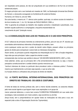 ser respeitado como pessoa, de não ser prejudicado em sua existência e de fruir de um âmbito
existencial próprio.
O magno princípio vem a ser ilustrado em meados de 1945, na Declaração Universal dos Direitos
do Homem, e doravante consagrada na Conferência M undial de Direitos
Humanos, em Viena no, ano de 1993.
De outra banda, o mesmo art. 1º. elenca outra qualitas, qual seja, os valores sociais do trabalho e
da livre iniciativa (art. 1, inc. IV). Na lição de PAOLO BARILE (1984, p.
105) “a garantia de proteção ao trabalho não engloba somente o trabalhador subordinado, mas
também aquele autônomo e o empregador, enquanto empreendedor do
crescimento do país” (tradução nossa).
1.2. A CONSOLIDAÇÃO DAS LEIS DO TRABALHO E O USO DOS PRINCÍPIOS.
A CLT utiliza-se de princípios inerentes ao ordenamento jurídico, pois em seu art. 8º. elucida que
autoridades administrativas referentes à fiscalização do trabalho, bem
como quaisquer outros que tem o poder de decidir sobre litígios, possam utilizar os princípios
gerais do direito para compactuar e sanar todo os interesses divergentes.
Assim sendo, os princípios quando integrantes da interpretação da CLT têm a função integrativa,
haja vista que aos princípios “cabe o papel de orientar a exata
compreensão das normas cujo sentido é obscuro” (M ASCARO NASCIM ENTO, 2007, p.122).
Insta salientar, ainda, que os princípios têm o fito eminentemente direcional, ou seja, o mesmo
preceptivo constitucional tem o caráter diretivo quando menciona que
“nenhum interesse de classe ou particular deve prevalecer sobre o interesse público”. Portanto,
mesmo que implicitamente o princípio seja exposto, o que se acha nele
é a função diretiva e unificadora dos princípios do direito do trabalho.
1.2. A FONTE MATERIAL INTERNO-INTERNACIONAL DOS PRINCÍPIOS DO
DIREITO DO TRABALHO: OS USOS E COSTUMES.
A fonte de todas às normas jurídicas são, sem a menor dúvida existente, os costumes ditados
pelo meio social vigente e que logram impor suas aspirações a um grupo de
menor potencial defensivo, e como bem ensina FLORESTAN FERNANDES em sua vasta obra
sociológica, toda sociedade com maior poderio, seja econômico ou de fato
(força bruta), tem a preponderância em ajustar todas as instituições da vida para a sua, em
especial (vide a obra A Organização Social dos Tupinambás).
 