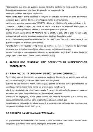 Podemos dizer que antes de qualquer aspecto normativo existente no meio social há uma série
de condutas coordenadas que visam à integração e a manutenção da
hierarquia funcional do conjunto de pessoas.
Assim sendo, temos como costumes “o conjunto de atitudes repetitivas de uma determinada
sociedade que se utilizam de meios próprios para manter a estrutura social
inerente aos seus interesses sociais” (BALDWIN. Dictionary of philosophy and psychology. v. 5).
Doravante, o Poder Judiciário se utiliza de meios para aplicar os costumes como fonte da
dogmática jurídica quando não existem outros meios para sanar qualquer
conflito. Porém, como afirma M ACHADO NETO (1984, p. 208, 215 e 293) “o bom órgão
judicante, deverá sempre, ao aplicar quaisquer das espécies de costume, estar
armado de um certo grau de sensibilidade e faro sociológico para descobrir o ponto saturação em
que um uso pode ser invocado como jurídico”.
Portanto, temos de visualizar como fontes de normas os usos e costumes de determinada
sociedade, que em determinada época utilizam-se dos meios inerentes ao seu
escopo, qual seja, a manutenção da vida em sociedade (vide JOHN RAWLS. Uma Teoria da
justiça. Trad. Carlos Pinto Correia. Lisboa: Presença,1993).
2. ALGUNS DOS PRINCÍPIOS MAIS CORRENTES NA JURISPRUDÊNCIA
TRABALHISTA.
2.1. PRINCÍPIO DO “IN DUBIO PRO MISERO” ou “PRO OPERARIO”.
Tal princípio assim é denominado em virtude da existência de mais de um sentido que a lei trata
em que a interpretação jurídica de tal lei implica em divergência
razoável na sua aplicação. Assim, cabe ao juiz, quando se deparar com a pluriexistência de
sentidos da norma, interpretar a norma em favor da parte mais fraca na
relação jurídica trabalhista, isto é, o empregado. O mesmo é a interpretação quanto ao processo
trabalhista, em que a desigualdade de fato depreende-se na defesa
processual do empregado, muitas vezes suprida pelo desnível econômico que o mesmo não
possui, consolidando, assim, o ponto importante da atividade judicial, que
consiste não na elaboração do silogismo que é a sentença, mas na fixação das premissas que
irão presidir àquela (M ANUS, 2007, p. 54).
2.2. PRINCÍPIO DA NORMA MAIS FAVORÁVEL.
No que concerne a existência de duas ou mais normas versando sobre o mesmo assunto, deve-
se aplicar a que melhor servir para o empregado. Doravante, quando
 