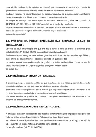 uma lei (de qualquer fonte, pública ou privada) der prevalência ao empregado, quanto às
garantias das condições de trabalho, dentre as demais, aquela deve ser usada,
tendo em vista que no confronto de duas ou mais normas aplica-se a que der maiores vantagens
para o empregado, pois é levado em conta sua posição hipossuficiente
na relação de emprego. Nas sábias lições de ARNALDO SÜSSEKIND, DÉLIO M ARANHÃO e
SEGADAS VIANNA (1999, p. 152-153) “o princípio da proteção do trabalhador
resulta das normas imperativas, e, portanto, de ordem pública, que caracterizam a intervenção
básica do Estado nas relações de trabalho, visando a opor obstáculos à
autonomia da vontade”.
2.3. PRINCÍPIO DA IRRENUNCIABILIDADE DAS GARANTIAS LEGAIS DO
TRABALHADOR.
Observe-se aqui um princípio em que em traz a lume a idéia de direito já adquirido pelo
trabalhador (art. 5º, XXXVI, CF/88), e que este direito estampado como
fundamental - para assegurar uma série de garantias absorvidas com seu trabalho, v.g., férias, o
aviso prévio e o salário mínimo – possa ser exercido em quaisquer das
condições, tendo o empregado o mister de gozá-lo nos limites estabelecidos, pois as normas de
direito público (como é a CLT) são cogentes, e ninguém pode se abster
de cumpri-las.
2.4. PRINCÍPIO DA PRIMAZIA DA REALIDADE.
O presente princípio é assente na idéia de que a realidade de fato (fática, presenciada somente
em virtude dos fatos da vida real) deve ter prioridade sobre as cláusulas
pactuadas entre seus signatários, pois é comum que as partes compactuem de uma forma e ao
revés de cumprirem o estipulado, a prática demonstrar outra realidade.
Em outras palavras, tal princípio se comunica com o princípio da verdade real, estampada nos
alicerces do direito processual penal.
2.5. PRINCÍPIO DA IRREDUTIBILIDADE SALARIAL.
A prestação dada em contrapartida aos trabalhos empreendidos pelo empregado não pode ser
reduzido ao bel prazer do empregador. Este não pode fazer descontos ao
seu talante. Somente é plausível descontos quando somente em virtude de lei, v,g,, o art. 462 da
CLT, ou ainda em leis de natureza privatística como acordo ou
convenção coletivos (art. 7º, VI, da CF/88).
 