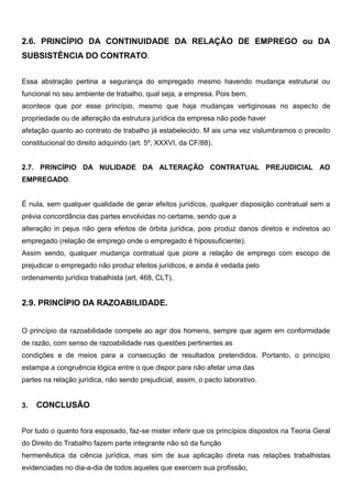 2.6. PRINCÍPIO DA CONTINUIDADE DA RELAÇÃO DE EMPREGO ou DA
SUBSISTÊNCIA DO CONTRATO.
Essa abstração pertina a segurança do empregado mesmo havendo mudança estrutural ou
funcional no seu ambiente de trabalho, qual seja, a empresa. Pois bem,
acontece que por esse princípio, mesmo que haja mudanças vertiginosas no aspecto de
propriedade ou de alteração da estrutura jurídica da empresa não pode haver
afetação quanto ao contrato de trabalho já estabelecido. M ais uma vez vislumbramos o preceito
constitucional do direito adquirido (art. 5º, XXXVI, da CF/88).
2.7. PRINCÍPIO DA NULIDADE DA ALTERAÇÃO CONTRATUAL PREJUDICIAL AO
EMPREGADO.
É nula, sem qualquer qualidade de gerar efeitos jurídicos, qualquer disposição contratual sem a
prévia concordância das partes envolvidas no certame, sendo que a
alteração in pejus não gera efeitos de órbita jurídica, pois produz danos diretos e indiretos ao
empregado (relação de emprego onde o empregado é hipossuficiente).
Assim sendo, qualquer mudança contratual que piore a relação de emprego com escopo de
prejudicar o empregado não produz efeitos jurídicos, e ainda é vedada pelo
ordenamento jurídico trabalhista (art. 468, CLT).
2.9. PRINCÍPIO DA RAZOABILIDADE.
O princípio da razoabilidade compete ao agir dos homens, sempre que agem em conformidade
de razão, com senso de razoabilidade nas questões pertinentes as
condições e de meios para a consecução de resultados pretendidos. Portanto, o princípio
estampa a congruência lógica entre o que dispor para não afetar uma das
partes na relação jurídica, não sendo prejudicial, assim, o pacto laborativo.
3. CONCLUSÃO
Por tudo o quanto fora esposado, faz-se mister inferir que os princípios dispostos na Teoria Geral
do Direito do Trabalho fazem parte integrante não só da função
hermenêutica da ciência jurídica, mas sim de sua aplicação direta nas relações trabalhistas
evidenciadas no dia-a-dia de todos aqueles que exercem sua profissão,
 