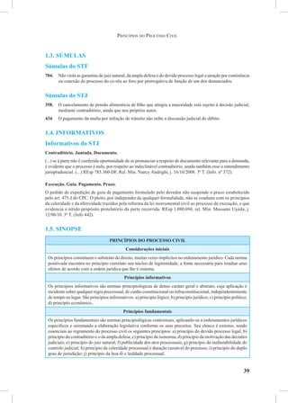 39
1.3. Súmulas
Súmulas do STF
704.	 Não viola as garantias do juiz natural, da ampla defesa e do devido processo legal a atração por continência
ou conexão do processo do co-réu ao foro por prerrogativa de função de um dos denunciados.
Súmulas do STJ
358.	 O cancelamento de pensão alimentícia de filho que atingiu a maioridade está sujeito à decisão judicial,
mediante contraditório, ainda que nos próprios autos.
434.	O pagamento da multa por infração de trânsito não inibe a discussão judicial do débito.
1.4. Informativos
Informativos do STJ
Contraditório. Juntada. Documento.
(...) se à parte não é conferida oportunidade de se pronunciar a respeito de documento relevante para a demanda,
é evidente que o processo é nulo, por respeito ao indeclinável contraditório, sendo também esse o entendimento
jurisprudencial. (...) REsp 785.360-DF, Rel. Min. Nancy Andrighi, j. 16/10/2008. 3ª T. (Info. nº 372).
Execução. Guia. Pagamento. Prazo.
O pedido de expedição de guia de pagamento formulado pelo devedor não suspende o prazo estabelecido
pelo art. 475-J do CPC. O pleito, por independer de qualquer formalidade, não se coaduna com os princípios
da celeridade e da efetividade trazidos pela reforma da lei instrumental civil ao processo de execução, o que
evidencia o nítido propósito protelatório da parte recorrida. REsp 1.080.694, rel. Min. Massami Uyeda, j.
12/08/10. 3ª T. (Info 442).
1.5. Sinopse
PRINCÍPIOS DO PROCESSO CIVIL
Considerações iniciais
Os princípios constituem o substrato do direito, muitas vezes implícitos no ordenamento jurídico. Cada norma
positivada encontra no princípio correlato seu núcleo de legitimidade, a fonte necessária para irradiar seus
efeitos de acordo com a ordem jurídica que lhe é sistema.
Princípios informativos
Os princípios informativos são normas principiológicas de denso caráter geral e abstrato, cuja aplicação é
incidente sobre qualquer regra processual, de cunho constitucional ou infraconstitucional, independentemente
de tempo ou lugar. São princípios informativos: a) princípio lógico; b) princípio jurídico; c) princípio político;
d) princípio econômico..
Princípios fundamentais
Os princípios fundamentais são normas principiológicas contextuais, aplicando-se a ordenamentos jurídicos
específicos e orientando a elaboração legislativa conforme os seus preceitos. Seu elenco é extenso, sendo
essenciais ao regramento do processo civil os seguintes princípios: a) princípio do devido processo legal; b)
princípio do contraditório e o da ampla defesa; c) princípio da isonomia; d) princípio da motivação das decisões
judiciais; e) princípio do juiz natural; f) publicidade dos atos processuais; g) princípio da inafastabilidade do
controle judicial; h) princípio da celeridade processual e duração razoável do processo; i) princípio do duplo
grau de jurisdição; j) princípio da boa-fé e lealdade processual.
Princípios do Processo Civil
 
