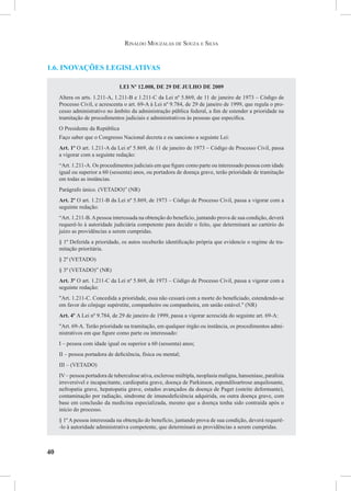 40
Rinaldo Mouzalas de Souza e Silva
1.6. Inovações legislativas
LEI Nº 12.008, DE 29 DE JULHO DE 2009
Altera os arts. 1.211-A, 1.211-B e 1.211-C da Lei nº 5.869, de 11 de janeiro de 1973 – Código de
Processo Civil, e acrescenta o art. 69-A à Lei nº 9.784, de 29 de janeiro de 1999, que regula o pro-
cesso administrativo no âmbito da administração pública federal, a fim de estender a prioridade na
tramitação de procedimentos judiciais e administrativos às pessoas que especifica.
O Presidente da República
Faço saber que o Congresso Nacional decreta e eu sanciono a seguinte Lei:
Art. 1º O art. 1.211-A da Lei nº 5.869, de 11 de janeiro de 1973 – Código de Processo Civil, passa
a vigorar com a seguinte redação:
“Art. 1.211-A. Os procedimentos judiciais em que figure como parte ou interessado pessoa com idade
igual ou superior a 60 (sessenta) anos, ou portadora de doença grave, terão prioridade de tramitação
em todas as instâncias.
Parágrafo único. (VETADO)” (NR)
Art. 2º O art. 1.211-B da Lei nº 5.869, de 1973 – Código de Processo Civil, passa a vigorar com a
seguinte redação:
“Art. 1.211-B.Apessoa interessada na obtenção do benefício, juntando prova de sua condição, deverá
requerê-lo à autoridade judiciária competente para decidir o feito, que determinará ao cartório do
juízo as providências a serem cumpridas.
§ 1º Deferida a prioridade, os autos receberão identificação própria que evidencie o regime de tra-
mitação prioritária.
§ 2º (VETADO)
§ 3º (VETADO)” (NR)
Art. 3º O art. 1.211-C da Lei nº 5.869, de 1973 – Código de Processo Civil, passa a vigorar com a
seguinte redação:
"Art. 1.211-C. Concedida a prioridade, essa não cessará com a morte do beneficiado, estendendo-se
em favor do cônjuge supérstite, companheiro ou companheira, em união estável." (NR)
Art. 4º A Lei nº 9.784, de 29 de janeiro de 1999, passa a vigorar acrescida do seguinte art. 69-A:
"Art. 69-A. Terão prioridade na tramitação, em qualquer órgão ou instância, os procedimentos admi-
nistrativos em que figure como parte ou interessado:
I – pessoa com idade igual ou superior a 60 (sessenta) anos;
II – pessoa portadora de deficiência, física ou mental;
III – (VETADO)
IV – pessoa portadora de tuberculose ativa, esclerose múltipla, neoplasia maligna, hanseníase, paralisia
irreversível e incapacitante, cardiopatia grave, doença de Parkinson, espondiloartrose anquilosante,
nefropatia grave, hepatopatia grave, estados avançados da doença de Paget (osteíte deformante),
contaminação por radiação, síndrome de imunodeficiência adquirida, ou outra doença grave, com
base em conclusão da medicina especializada, mesmo que a doença tenha sido contraída após o
início do processo.
§ 1º A pessoa interessada na obtenção do benefício, juntando prova de sua condição, deverá requerê-
-lo à autoridade administrativa competente, que determinará as providências a serem cumpridas.
 