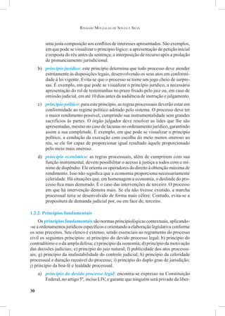 30
Rinaldo Mouzalas de Souza e Silva
uma justa composição aos conflitos de interesses apresentados. São exemplos,
em que pode se visualizar o princípio lógico: a apresentação de petição inicial
e resposta do réu antes da sentença; a interposição de recurso após a prolação
de pronunciamento jurisdicional.
b)	 princípio jurídico: este princípio determina que todo processo deve atender
estritamente às disposições legais, desenvolvendo os seus atos em conformi-
dade à lei vigente. Evita-se que o processo se torne um jogo cheio de surpre-
sas. É exemplo, em que pode se visualizar o princípio jurídico, a necessária
apresentação do rol de testemunhas no prazo fixado pelo juiz ou, em caso de
omissão judicial, em até 10 dias antes da audiência de instrução e julgamento.
c)	 princípio político: para este princípio, as regras processuais deverão estar em
conformidade ao regime político adotado pelo sistema. O processo deve ter
o maior rendimento possível, cumprindo sua instrumentalidade sem grandes
sacrifícios às partes. O órgão julgador deve resolver as lides que lhe são
apresentadas, mesmo no caso de lacunas no ordenamento jurídico, garantindo
assim a sua completude. É exemplo, em que pode se visualizar o princípio
político, a condução da execução com escolha do meio menos oneroso ao
réu, se ele for capaz de proporcionar igual resultado àquele proporcionado
pelo meio mais oneroso.
d)	 princípio econômico: as regras processuais, além de cumprirem com sua
função instrumental, devem possibilitar o acesso à justiça a todos com o mí-
nimo de dispêndio. Ele orienta os operadores do direito à obtenção máxima de
rendimento. Isso não significa que a economia proporciona necessariamente
celeridade. Há situações que, em homenagem a economia, o deslinde do pro-
cesso fica mais demorado. É o caso das intervenções de terceiro. O processo
em que há intervenção demora mais. Se ela não tivesse existido, a marcha
processual teria se desenvolvido de forma mais célere. Contudo, evita-se a
propositura de demanda judicial por, ou em face de, terceiro.
1.2.2. Princípios fundamentais
Os princípios fundamentais são normas principiológicas contextuais, aplicando-
-se a ordenamentos jurídicos específicos e orientando a elaboração legislativa conforme
os seus preceitos. Seu elenco é extenso, sendo essenciais ao regramento do processo
civil os seguintes princípios: a) princípio do devido processo legal; b) princípio do
contraditório e o da ampla defesa; c) princípio da isonomia; d) princípio da motivação
das decisões judiciais; e) princípio do juiz natural; f) publicidade dos atos processu-
ais; g) princípio da inafastabilidade do controle judicial; h) princípio da celeridade
processual e duração razoável do processo; i) princípio do duplo grau de jurisdição;
j) princípio da boa-fé e lealdade processual.
a)	 princípio do devido processo legal: encontra-se expresso na Constituição
Federal, no artigo 5º, inciso LIV, e garante que ninguém será privado da liber-
 
