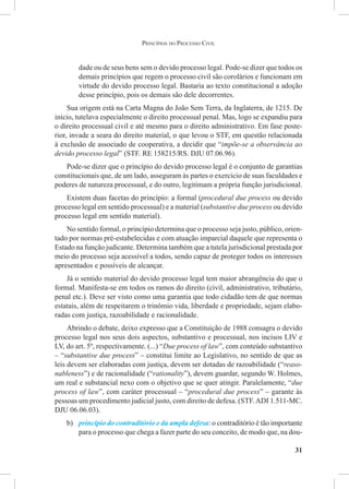 31
dade ou de seus bens sem o devido processo legal. Pode-se dizer que todos os
demais princípios que regem o processo civil são corolários e funcionam em
virtude do devido processo legal. Bastaria ao texto constitucional a adoção
desse princípio, pois os demais são dele decorrentes.
Sua origem está na Carta Magna do João Sem Terra, da Inglaterra, de 1215. De
início, tutelava especialmente o direito processual penal. Mas, logo se expandiu para
o direito processual civil e até mesmo para o direito administrativo. Em fase poste-
rior, invade a seara do direito material, o que levou o STF, em questão relacionada
à exclusão de associado de cooperativa, a decidir que “impõe-se a observância ao
devido processo legal” (STF. RE 158215/RS. DJU 07.06.96).
Pode-se dizer que o princípio do devido processo legal é o conjunto de garantias
constitucionais que, de um lado, asseguram às partes o exercício de suas faculdades e
poderes de natureza processual, e do outro, legitimam a própria função jurisdicional.
Existem duas facetas do princípio: a formal (procedural due process ou devido
processo legal em sentido processual) e a material (substantive due process ou devido
processo legal em sentido material).
No sentido formal, o princípio determina que o processo seja justo, público, orien-
tado por normas pré-estabelecidas e com atuação imparcial daquele que representa o
Estado na função judicante. Determina também que a tutela jurisdicional prestada por
meio do processo seja acessível a todos, sendo capaz de proteger todos os interesses
apresentados e possíveis de alcançar.
Já o sentido material do devido processo legal tem maior abrangência do que o
formal. Manifesta-se em todos os ramos do direito (civil, administrativo, tributário,
penal etc.). Deve ser visto como uma garantia que todo cidadão tem de que normas
estatais, além de respeitarem o trinômio vida, liberdade e propriedade, sejam elabo-
radas com justiça, razoabilidade e racionalidade.
Abrindo o debate, deixo expresso que a Constituição de 1988 consagra o devido
processo legal nos seus dois aspectos, substantivo e processual, nos incisos LIV e
LV, do art. 5º, respectivamente. (...) “Due process of law”, com conteúdo substantivo
– “substantive due process” – constitui limite ao Legislativo, no sentido de que as
leis devem ser elaboradas com justiça, devem ser dotadas de razoabilidade (“reaso-
nableness”) e de racionalidade (“rationality”), devem guardar, segundo W. Holmes,
um real e substancial nexo com o objetivo que se quer atingir. Paralelamente, “due
process of law”, com caráter processual – “procedural due process” – garante às
pessoas um procedimento judicial justo, com direito de defesa. (STF.ADI 1.511-MC.
DJU 06.06.03).
b)	 princípio do contraditório e da ampla defesa: o contraditório é tão importante
para o processo que chega a fazer parte do seu conceito, de modo que, na dou-
Princípios do Processo Civil
 
