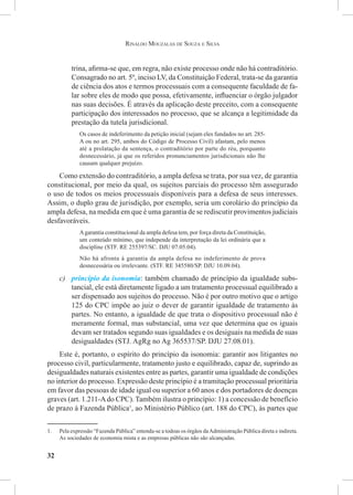 32
Rinaldo Mouzalas de Souza e Silva
trina, afirma-se que, em regra, não existe processo onde não há contraditório.
Consagrado no art. 5º, inciso LV, da Constituição Federal, trata-se da garantia
de ciência dos atos e termos processuais com a consequente faculdade de fa-
lar sobre eles de modo que possa, efetivamente, influenciar o órgão julgador
nas suas decisões. É através da aplicação deste preceito, com a consequente
participação dos interessados no processo, que se alcança a legitimidade da
prestação da tutela jurisdicional.
Os casos de indeferimento da petição inicial (sejam eles fundados no art. 285-
A ou no art. 295, ambos do Código de Processo Civil) afastam, pelo menos
até a prolatação da sentença, o contraditório por parte do réu, porquanto
desnecessário, já que os referidos pronunciamentos jurisdicionais não lhe
causam qualquer prejuízo.
Como extensão do contraditório, a ampla defesa se trata, por sua vez, de garantia
constitucional, por meio da qual, os sujeitos parciais do processo têm assegurado
o uso de todos os meios processuais disponíveis para a defesa de seus interesses.
Assim, o duplo grau de jurisdição, por exemplo, seria um corolário do princípio da
ampla defesa, na medida em que é uma garantia de se rediscutir provimentos judiciais
desfavoráveis.
Agarantia constitucional da ampla defesa tem, por força direta da Constituição,
um conteúdo mínimo, que independe da interpretação da lei ordinária que a
discipline (STF. RE 255397/SC. DJU 07.05.04). 
Não há afronta à garantia da ampla defesa no indeferimento de prova
desnecessária ou irrelevante. (STF. RE 345580/SP. DJU 10.09.04).
c)	 princípio da isonomia: também chamado de princípio da igualdade subs-
tancial, ele está diretamente ligado a um tratamento processual equilibrado a
ser dispensado aos sujeitos do processo. Não é por outro motivo que o artigo
125 do CPC impõe ao juiz o dever de garantir igualdade de tratamento às
partes. No entanto, a igualdade de que trata o dispositivo processual não é
meramente formal, mas substancial, uma vez que determina que os iguais
devam ser tratados segundo suas igualdades e os desiguais na medida de suas
desigualdades (STJ. AgRg no Ag 365537/SP. DJU 27.08.01).
Este é, portanto, o espírito do princípio da isonomia: garantir aos litigantes no
processo civil, particularmente, tratamento justo e equilibrado, capaz de, suprindo as
desigualdades naturais existentes entre as partes, garantir uma igualdade de condições
no interior do processo. Expressão deste princípio é a tramitação processual prioritária
em favor das pessoas de idade igual ou superior a 60 anos e dos portadores de doenças
graves (art. 1.211-Ado CPC). Também ilustra o princípio: 1) a concessão de benefício
de prazo à Fazenda Pública1
, ao Ministério Público (art. 188 do CPC), às partes que
1.	 Pela expressão “Fazenda Pública” entenda-se a todoas os órgãos daAdministração Pública direta e indireta.
As sociedades de economia mista e as empresas públicas não são alcançadas.
 