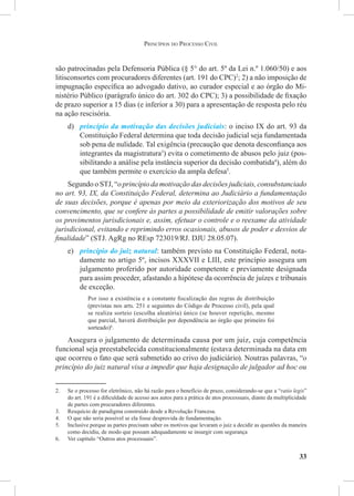 33
são patrocinadas pela Defensoria Pública (§ 5° do art. 5º da Lei n.º 1.060/50) e aos
litisconsortes com procuradores diferentes (art. 191 do CPC)2
; 2) a não imposição de
impugnação específica ao advogado dativo, ao curador especial e ao órgão do Mi-
nistério Público (parágrafo único do art. 302 do CPC); 3) a possibilidade de fixação
de prazo superior a 15 dias (e inferior a 30) para a apresentação de resposta pelo réu
na ação rescisória.
d)	 princípio da motivação das decisões judiciais: o inciso IX do art. 93 da
Constituição Federal determina que toda decisão judicial seja fundamentada
sob pena de nulidade. Tal exigência (precaução que denota desconfiança aos
integrantes da magistratura3
) evita o cometimento de abusos pelo juiz (pos-
sibilitando a análise pela instância superior da decisão combatida4
), além do
que também permite o exercício da ampla defesa5
.
Segundo o STJ, “o princípio da motivação das decisões judiciais, consubstanciado
no art. 93, IX, da Constituição Federal, determina ao Judiciário a fundamentação
de suas decisões, porque é apenas por meio da exteriorização dos motivos de seu
convencimento, que se confere às partes a possibilidade de emitir valorações sobre
os provimentos jurisdicionais e, assim, efetuar o controle e o reexame da atividade
jurisdicional, evitando e reprimindo erros ocasionais, abusos de poder e desvios de
finalidade” (STJ. AgRg no REsp 723019/RJ. DJU 28.05.07).
e)	 princípio do juiz natural: também previsto na Constituição Federal, nota-
damente no artigo 5º, incisos XXXVII e LIII, este princípio assegura um
julgamento proferido por autoridade competente e previamente designada
para assim proceder, afastando a hipótese da ocorrência de juízes e tribunais
de exceção.
Por isso a existência e a constante fiscalização das regras de distribuição
(previstas nos arts. 251 e seguintes do Código de Processo civil), pela qual
se realiza sorteio (escolha aleatória) único (se houver repetição, mesmo
que parcial, haverá distribuição por dependência ao órgão que primeiro foi
sorteado)6
.
Assegura o julgamento de determinada causa por um juiz, cuja competência
funcional seja preestabelecida constitucionalmente (estava determinada na data em
que ocorreu o fato que será submetido ao crivo do judiciário). Noutras palavras, “o
princípio do juiz natural visa a impedir que haja designação de julgador ad hoc ou
2.	 Se o processo for eletrônico, não há razão para o benefício de prazo, considerando-se que a “ratio legis”
do art. 191 é a dificuldade de acesso aos autos para a prática de atos processuais, diante da multiplicidade
de partes com procuradores diferentes.
3.	 Resquício de paradigma construído desde a Revolução Francesa.
4.	 O que não seria possível se ela fosse desprovida de fundamentação.
5.	 Inclusive porque as partes precisam saber os motivos que levaram o juiz a decidir as questões da maneira
como decidiu, de modo que possam adequadamente se insurgir com segurança
6.	 Ver capítulo “Outros atos processuais”.
Princípios do Processo Civil
 