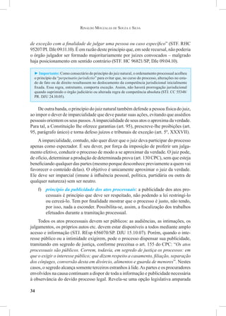34
Rinaldo Mouzalas de Souza e Silva
de exceção com a finalidade de julgar uma pessoa ou caso específico” (STF. RHC
95207/PI. DJe 09.11.10). É em razão deste princípio que, em sede recursal, não poderia
o órgão julgador ser formado majoritariamente por juízes convocados – malgrado
haja posicionamento em sentido contrário (STF. HC 96821/SP, DJe 09.04.10).
► Importante: Como consectário do princípio do juiz natural, o ordenamento processual acolheu
o princípio da “perpetuatio jurisdictio” para evitar que, no curso do processo, alterações no esta-
do de fato ou de direito resultassem no deslocamento da competência jurisdicional inicialmente
fixada. Essa regra, entretanto, comporta exceção. Assim, não haverá prorrogação jurisdicional
quando suprimido o órgão judiciário ou alterada regra de competência absoluta (STJ. CC 55348/
PR. DJU 24.10.05).
De outra banda, o princípio do juiz natural também defende a pessoa física do juiz,
ao impor o dever de imparcialidade que deve pautar suas ações, evitando que assédios
pessoais orientem os seus passos.Aimparcialidade de seus atos o aproxima da verdade.
Para tal, a Constituição lhe oferece garantias (art. 95), prescreve-lhe proibições (art.
95, parágrafo único) e torna defeso juízos e tribunais de exceção (art. 5º, XXXVII).
A imparcialidade, contudo, não quer dizer que o juiz deva participar do processo
apenas como espectador. É seu dever, por força da imposição de proferir um julga-
mento efetivo, conduzir o processo de modo a se aproximar da verdade. O juiz pode,
de ofício, determinar a produção de determinada prova (art. 130 CPC), sem que esteja
beneficiando qualquer das partes (mesmo porque desconhece previamente a quem vai
favorecer o conteúdo delas). O objetivo é unicamente aproximar o juiz da verdade.
Ele deve ser imparcial (imune à influência pessoal, política, partidária ou outra de
qualquer natureza) sem ser neutro.
f)	 princípio da publicidade dos atos processuais: a publicidade dos atos pro-
cessuais é princípio que deve ser respeitado, não podendo a lei restringi-lo
ou cerceá-lo. Tem por finalidade mostrar que o processo é justo, não tendo,
por isso, nada a esconder. Possibilita-se, assim, a fiscalização dos trabalhos
efetuados durante a tramitação processual.
Todos os atos processuais devem ser públicos: as audiências, as intimações, os
julgamentos, os próprios autos etc. devem estar disponíveis a todos mediante amplo
acesso e informação (STJ. REsp 656070/SP. DJU 15.10.07). Porém, quando o inte-
resse público ou a intimidade exigirem, pode o processo dispensar sua publicidade,
tramitando em segredo de justiça, conforme preceitua o art. 155 do CPC: “Os atos
processuais são públicos. Correm, todavia, em segredo de justiça os processos: em
que o exigir o interesse público; que dizem respeito a casamento, filiação, separação
dos cônjuges, conversão desta em divórcio, alimentos e guarda de menores”. Nestes
casos, o segredo alcança somente terceiros estranhos à lide.As partes e os procuradores
envolvidos na causa continuam a dispor de toda a informação e publicidade necessária
à observância do devido processo legal. Revela-se uma opção legislativa amparada
 