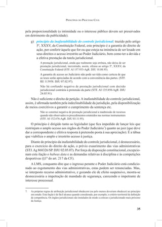 35
pela proporcionalidade (a intimidade ou o interesse público devem ser preservados
em detrimento da publicidade).
g)	 princípio da inafastabilidade do controle jurisdicional: trazido pelo artigo
5º, XXXV, da Constituição Federal, este princípio é a garantia do direito de
ação, por conferir àquele que for ou que esteja na iminência de ser lesado em
seus direitos o acesso irrestrito ao Poder Judiciário, bem como ter a devida e
a efetiva prestação da tutela jurisdicional.
A prestação jurisdicional, ainda que realmente seja errônea, não deixa de ser
prestação jurisdicional, inexistindo, assim, ofensa ao artigo 5º, XXXV, da
Constituição Federal (STF. AI 157.933-AgR. DJU 18.08.95).
A garantia de acesso ao Judiciário não pode ser tida como certeza de que
as teses serão apreciadas de acordo com a conveniência das partes. (STF.
RE 113958. DJU 07.02.97).
Não há confundir negativa de prestação jurisdicional com decisão
jurisdicional contrária à pretensão da parte (STF. AI 135.850-AgR. DJU
24.05.91).
Não é suficiente o direito de petição.Ainafastabilidade do controle jurisdicional,
assim, é afirmada também pela indeclinabilidade da jurisdição, pela disponibilização
de meios coercitivos a garantir o cumprimento da sentença etc.
Não se constitui negativa de prestação jurisdicional a inadmissão de recursos
quando não observados os procedimentos estatuídos nas normas instrumentais
(STF. AI 152.676-AgR. DJU 03.11.95).
O princípio é dirigido tanto ao legislador (que fica impedido de lançar leis que
restrinjam o amplo acesso aos órgãos do Poder Judiciário7
) quanto ao juiz (que deve
dar a correspondente e efetiva resposta à pretensão posta à sua apreciação). É a tábua
que viabiliza o amplo e irrestrito acesso à justiça.
Diante do princípio da inafastabilidade do controle jurisdicional, é desnecessário,
para o exercício do direito de ação, o prévio exaurimento das vias administrativas
(STJ.Ag 868326/SP. DJU 02.05.07). Por força de disposição constitucional, excepcio-
nam esta ilação o habeas data e as demandas relativas à disciplina e às competições
desportivas (§1º do art. 217 da CF).
A LMS, conquanto dite que o ingresso perante o Poder Judiciário está condicio-
nado ao esgotamento das vias administrativas, estas podem ser renunciadas. Mas,
se interposto recurso administrativo, e gozando ele de efeito suspensivo, mostra-se
desnecessária a impetração de mandado de segurança, carecendo o impetrante de
interesse processual.
7.	 As próprias regras de atribuição jurisdicional obedecem (ou pelo menos deveriam obedecer) ao princípio
em estudo. Esta ilação é de fácil alcance quando considerado, por exemplo, o critério territorial de definição
de competência. Os órgãos jurisdicionais são instalados de modo a colocar o jurisdicionado mais próximo
da Justiça.
Princípios do Processo Civil
 