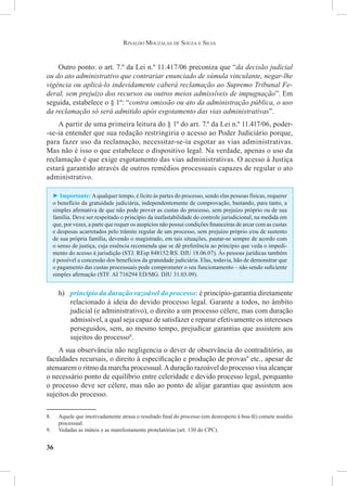 36
Rinaldo Mouzalas de Souza e Silva
Outro ponto: o art. 7.º da Lei n.º 11.417/06 preconiza que “da decisão judicial
ou do ato administrativo que contrariar enunciado de súmula vinculante, negar-lhe
vigência ou aplicá-lo indevidamente caberá reclamação ao Supremo Tribunal Fe-
deral, sem prejuízo dos recursos ou outros meios admissíveis de impugnação”. Em
seguida, estabelece o § 1º: “contra omissão ou ato da administração pública, o uso
da reclamação só será admitido após esgotamento das vias administrativas”.
A partir de uma primeira leitura do § 1º do art. 7.º da Lei n.º 11.417/06, poder-
-se-ia entender que sua redação restringiria o acesso ao Poder Judiciário porque,
para fazer uso da reclamação, necessitar-se-ia esgotar as vias administrativas.
Mas não é isso o que estabelece o dispositivo legal. Na verdade, apenas o uso da
reclamação é que exige esgotamento das vias administrativas. O acesso à Justiça
estará garantido através de outros remédios processuais capazes de regular o ato
administrativo.
► Importante: Aqualquer tempo, é lícito às partes do processo, sendo elas pessoas físicas, requerer
o benefício da gratuidade judiciária, independentemente de comprovação, bastando, para tanto, a
simples afirmativa de que não pode prover as custas do processo, sem prejuízo próprio ou de sua
família. Deve ser respeitado o princípio da inafastabilidade do controle jurisdicional, na medida em
que, por vezes, a parte que requer os auspícios não possui condições financeiras de arcar com as custas
e despesas acarretados pelo trâmite regular de um processo, sem prejuízo próprio e⁄ou de sustento
de sua própria família, devendo o magistrado, em tais situações, pautar-se sempre de acordo com
o senso de justiça, cuja essência recomenda que se dê preferência ao princípio que veda o impedi-
mento do acesso à jurisdição (STJ. REsp 848152/RS. DJU 18.06.07). Às pessoas jurídicas também
é possível a concessão dos benefícios da gratuidade judiciária. Elas, todavia, hão de demonstrar que
o pagamento das custas processuais pode comprometer o seu funcionamento – não sendo suficiente
simples afirmação (STF. AI 716294 ED/MG. DJU 31.03.09).
h)	 princípio da duração razoável do processo: é princípio-garantia diretamente
relacionado à ideia do devido processo legal. Garante a todos, no âmbito
judicial (e administrativo), o direito a um processo célere, mas com duração
admissível, a qual seja capaz de satisfazer e reparar efetivamente os interesses
perseguidos, sem, ao mesmo tempo, prejudicar garantias que assistem aos
sujeitos do processo8
.
A sua observância não negligencia o dever de observância do contraditório, as
faculdades recursais, o direito à especificação e produção de provas9
etc., apesar de
atenuarem o ritmo da marcha processual.Aduração razoável do processo visa alcançar
o necessário ponto de equilíbrio entre celeridade e devido processo legal, porquanto
o processo deve ser célere, mas não ao ponto de alijar garantias que assistem aos
sujeitos do processo.
8.	 Aquele que imotivadamente atrasa o resultado final do processo (em desrespeito à boa-fé) comete assédio
processual.
9.	 Vedadas as inúteis e as manifestamente protelatórias (art. 130 do CPC).
 