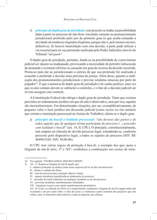 37
i)	 princípio do duplo grau de jurisdição: este preceito se traduz na possibilidade
dada à parte no processo de não ficar vinculada somente ao pronunciamento
jurisdicional proferido pelo juiz de primeiro grau (o que acaba tornando a
atividade da instância originária ilegítima, porque não é, pelo menos em tese,
definitiva). Se houver insatisfação com esta decisão, a parte pode utilizar a
via recursal para ter sua pretensão analisada pelo Poder Judiciário através do
Tribunal “ad quem”.
O duplo grau de jurisdição, portanto, funda-se na possibilidade de o provimento
judicial ser injusto ou inadequado, provocando a necessidade de permitir rediscussão
da demanda e eventual reforma ou cassação em grau de recurso da decisão recorrida.
Presta-se para dar ao jurisdicionado a certeza de que sua pretensão foi analisada à
exaustão e proferida a decisão mais próxima da justiça. Além disso, garante a unifi-
cação dos pronunciamentos jurisdicionais e previne condutas sinuosas por parte do
julgador10
. É que a natureza do duplo grau de jurisdição é de cunho político, uma vez
que os atos estatais devem se submeter a controles, e o fato de a decisão judicial ser
revista assegura este controle.
A Constituição Federal não obriga o duplo grau de jurisdição. Tanto que existem
previsões no ordenamento jurídico em que ele não é observado e, nem por isso, aquelas
são inconstitucionais. Em determinadas situações, por ser, exemplificativamente, de
pequeno valor o bem jurídico em discussão judicial (como ocorre no rito sumário
que orienta a tramitação processual na Justiça do Trabalho), afasta-se o duplo grau.
j)	 princípio da boa-fé e lealdade processual: “são deveres das partes e de
todos aqueles que de qualquer forma participam do processo (...) proceder
com lealdade e boa-fé” (art. 14, II, CPC). O princípio, constitucionalmente,
tem amparo na cláusula do devido processo legal, estendendo-se, conforme
prescrito pelo dispositivo legal, a todos os sujeitos do processo (STF. RE
464963/GO. DJU 30.06.06).
O CPC tem várias regras de proteção à boa-fé, a exemplo das que: pune o
litigante de má-fé (arts. 17 e 18)11
; estabelece a condenação nas custas de retar-
10.	 Ver capítulo “TEORIA GERAL DOS RECURSOS”.
11.	 Art. 17. Reputa-se litigante de má-fé aquele que:
I – deduzir pretensão ou defesa contra texto expresso de lei ou fato incontroverso;
II – alterar a verdade dos fatos;
III – usar do processo para conseguir objetivo ilegal;
IV – opuser resistência injustificada ao andamento do processo;
V – proceder de modo temerário em qualquer incidente ou ato do processo;
VI – provocar incidentes manifestamente infundados.
VII – interpuser recurso com intuito manifestamente protelatório.
Art. 18. O juiz ou tribunal, de ofício ou a requerimento, condenará o litigante de má-fé a pagar multa não
excedente a um por cento sobre o valor da causa e a indenizar a parte contrária dos prejuízos que esta
sofreu, mais os honorários advocatícios e todas as despesas que efetuou.
Princípios do Processo Civil
 