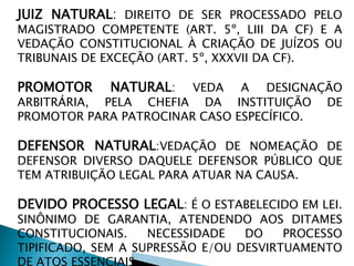 JUIZ NATURAL: DIREITO DE SER PROCESSADO PELO
MAGISTRADO COMPETENTE (ART. 5º, LIII DA CF) E A
VEDAÇÃO CONSTITUCIONAL À CRIAÇÃO DE JUÍZOS OU
TRIBUNAIS DE EXCEÇÃO (ART. 5º, XXXVII DA CF).
PROMOTOR NATURAL: VEDA A DESIGNAÇÃO
ARBITRÁRIA, PELA CHEFIA DA INSTITUIÇÃO DE
PROMOTOR PARA PATROCINAR CASO ESPECÍFICO.
DEFENSOR NATURAL:VEDAÇÃO DE NOMEAÇÃO DE
DEFENSOR DIVERSO DAQUELE DEFENSOR PÚBLICO QUE
TEM ATRIBUIÇÃO LEGAL PARA ATUAR NA CAUSA.
DEVIDO PROCESSO LEGAL: É O ESTABELECIDO EM LEI.
SINÔNIMO DE GARANTIA, ATENDENDO AOS DITAMES
CONSTITUCIONAIS. NECESSIDADE DO PROCESSO
TIPIFICADO, SEM A SUPRESSÃO E/OU DESVIRTUAMENTO
DE ATOS ESSENCIAIS.
 