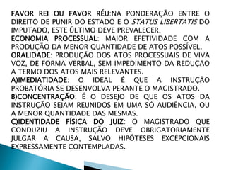 FAVOR REI OU FAVOR RÉU:NA PONDERAÇÃO ENTRE O
DIREITO DE PUNIR DO ESTADO E O STATUS LIBERTATIS DO
IMPUTADO, ESTE ÚLTIMO DEVE PREVALECER.
ECONOMIA PROCESSUAL: MAIOR EFETIVIDADE COM A
PRODUÇÃO DA MENOR QUANTIDADE DE ATOS POSSÍVEL.
ORALIDADE: PRODUÇÃO DOS ATOS PROCESSUAIS DE VIVA
VOZ, DE FORMA VERBAL, SEM IMPEDIMENTO DA REDUÇÃO
A TERMO DOS ATOS MAIS RELEVANTES.
A)IMEDIATIDADE: O IDEAL É QUE A INSTRUÇÃO
PROBATÓRIA SE DESENVOLVA PERANTE O MAGISTRADO.
B)CONCENTRAÇÃO: É O DESEJO DE QUE OS ATOS DA
INSTRUÇÃO SEJAM REUNIDOS EM UMA SÓ AUDIÊNCIA, OU
A MENOR QUANTIDADE DAS MESMAS.
C)IDENTIDADE FÍSICA DO JUIZ: O MAGISTRADO QUE
CONDUZIU A INSTRUÇÃO DEVE OBRIGATORIAMENTE
JULGAR A CAUSA, SALVO HIPÓTESES EXCEPCIONAIS
EXPRESSAMENTE CONTEMPLADAS.
 