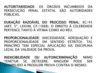 AUTORITARIEDADE: OS ÓRGÃOS INCUMBIDOS DA
PERSECUÇÃO PENAL ESTATAL SÃO AUTORIDADES
PÚBLICAS.
DURAÇÃO RAZOÁVEL DO PROCESSO PENAL: EC/45
(ART. 5º, LXXVIII, CF/1988). O DIREITO À CELERIDADE
PERTENCE TANTO À VÍTIMA COMO AO RÉU.
PROPORCIONALIDADE: (NECESSIDADE, ADEQUAÇÃO E
PROPORCIONALIDADE EM SENTIDO ESTRITO). TAL
PRINCÍPIO TEM ESPECIAL APLICAÇÃO NA DISCIPLINA
LEGAL DA VALIDADE DA PROVA.
INEXIGIBILIDADE OU AUTOINCRIMINAÇÃO: NEMO
TENETUR SE DETEGERE. NINGUÉM PODE SER
COMPELIDO A PRODUZIR PROVA CONTRA SI MESMO.
 