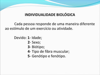 INDIVIDUALIDADE BIOLÓGICA
Cada pessoa responde de uma maneira diferente
ao estímulo de um exercício ou atividade.
Devido: 1- Idade;
2- Sexo;
3- Biótipo;
4- Tipo de fibra muscular;
5- Genótipo e fenótipo.
 