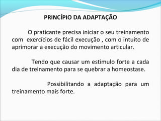 PRINCÍPIO DA ADAPTAÇÃO
O praticante precisa iniciar o seu treinamento
com exercícios de fácil execução , com o intuito de
aprimorar a execução do movimento articular.
Tendo que causar um estimulo forte a cada
dia de treinamento para se quebrar a homeostase.
Possibilitando a adaptação para um
treinamento mais forte.
 