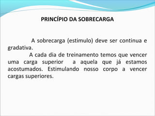 PRINCÍPIO DA SOBRECARGA
A sobrecarga (estimulo) deve ser continua e
gradativa.
A cada dia de treinamento temos que vencer
uma carga superior a aquela que já estamos
acostumados. Estimulando nosso corpo a vencer
cargas superiores.
 