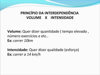 PRINCÍPIO DA INTERDEPENDÊNCIA
VOLUME X INTENSIDADE
Volume: Quer dizer quantidade ( tempo elevado ,
número exercícios e etc..
Ex: correr 10km
Intensidade: Quer dizer qualidade (esforço)
Ex: correr a 14 km/h
 